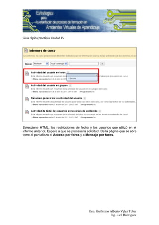Guía rápida prácticas Unidad IV




Seleccione HTML, las restricciones de fecha y los usuarios que utilizó en el
informe anterior. Espere a que se procese la solicitud. De la página que se abre
tome el pantallazo al Acceso por foros y a Mensaje por foros.




                                              Eco. Guillermo Alberto Velez Tobar
                                                             Ing. Licé Rodriguez
 