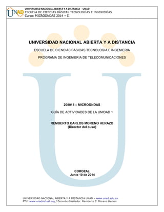 UNIVERSIDAD NACIONAL ABIERTA Y A DISTANCIA UNAD – www.unad.edu.co
PTU: www.unadvirtual.org / Docente diseñador: Remberto C. Moreno Herazo
UNIVERSIDAD NACIONAL ABIERTA Y A DISTANCIA – UNAD
ESCUELA DE CIENCIAS BÁSICAS TECNOLOGÍAS E INGENIERÍAS
Curso: MICROONDAS 2014 – II
UNIVERSIDAD NACIONAL ABIERTA Y A DISTANCIA
ESCUELA DE CIENCIAS BASICAS TECNOLOGIA E INGENIERIA
PROGRAMA DE INGENIERIA DE TELECOMUNICACIONES
208018 – MICROONDAS
GUÍA DE ACTIVIDADES DE LA UNIDAD 1
REMBERTO CARLOS MORENO HERAZO
(Director del cuso)
COROZAL
Junio 10 de 2014
 