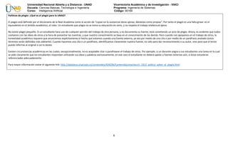 6
Universidad Nacional Abierta y a Distancia - UNAD Vicerrectoría Académica y de Investigación - VIACI
Escuela: Ciencias Básicas, Tecnología e Ingeniería Programa: Ingeniería de Sistemas
Curso: Inteligencia Artificial Código: 90169
Políticas de plagio: ¿Qué es el plagio para la UNAD?
El plagio está definido por el diccionario de la Real Academia como la acción de "copiar en lo sustancial obras ajenas, dándolas como propias". Por tanto el plagio es una falta grave: es el
equivalente en el ámbito académico, al robo. Un estudiante que plagia no se toma su educación en serio, y no respeta el trabajo intelectual ajeno.
No existe plagio pequeño. Si un estudiante hace uso de cualquier porción del trabajo de otra persona, y no documenta su fuente, está cometiendo un acto de plagio. Ahora, es evidente que todos
contamos con las ideas de otros a la hora de presentar las nuestras, y que nuestro conocimiento se basa en el conocimiento de los demás. Pero cuando nos apoyamos en el trabajo de otros, la
honestidad académica requiere que anunciemos explícitamente el hecho que estamos usando una fuente externa, ya sea por medio de una cita o por medio de un paráfrasis anotado (estos
términos serán definidos más adelante). Cuando hacemos una cita o un paráfrasis, identificamos claramente nuestra fuente, no sólo para dar reconocimiento a su autor, sino para que el lector
pueda referirse al original si así lo desea.
Existen circunstancias académicas en las cuales, excepcionalmente, no es aceptable citar o parafrasear el trabajo de otros. Por ejemplo, si un docente asigna a sus estudiantes una tarea en la cual
se pide claramente que los estudiantes respondan utilizando sus ideas y palabras exclusivamente, en ese caso el estudiante no deberá apelar a fuentes externas aún, si éstas estuvieran
referenciadas adecuadamente.
Para mayor información visitar el siguiente link: http://datateca.unad.edu.co/contenidos/434206/ContenidoLinea/seccin_2313_poltica_sobre_el_plagio.html
 