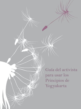 Guía del activista para usar los Principios de Yogyakarta
Los Principios de Yogyakarta
La aplicación de la legislación
internacional de derechos humanos
en relación con la orientación sexual
y la identidad de género.




                                                                                                    Guía del activista
                                                                                                    para usar los
                                                                                                    Principios de
                                                                                                    Yogyakarta
 