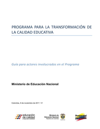 PROGRAMA PARA LA TRANSFORMACIÓN DE
LA CALIDAD EDUCATIVA
Guía para actores involucrados en el Programa
Ministerio de Educación Nacional
Colombia, 8 de noviembre de 2011 V1
 