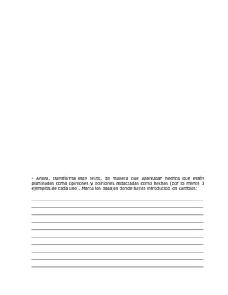 - Ahora, transforma este texto, de manera que aparezcan hechos que estén
planteados como opiniones y opiniones redactadas como hechos (por lo menos 3
ejemplos de cada uno). Marca los pasajes donde hayas introducido los cambios:
__________________________________________________________________
__________________________________________________________________
__________________________________________________________________
__________________________________________________________________
__________________________________________________________________
__________________________________________________________________
__________________________________________________________________
__________________________________________________________________
__________________________________________________________________
__________________________________________________________________
 