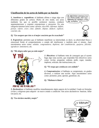 Clasificación de los actos de habla por su función
1. Asertivos o expositivos: el hablante afirma o niega algo con
diferentes grados de certeza. Dicho de otro modo, son actos
mediante los que es posible esclarecer razones, conducir
argumentaciones y exponer concepciones y proyectos. En esta
categoría tenemos actos como: afirmar, describir, informar, definir,
pensar, referir, creer, citar, admitir, objetar, deducir, explicar,
concluir, etc.
Ej. “Les aseguro que éste es el mejor concierto que he escuchado”
2. Expresivos: permiten que el hablante manifieste su interioridad, es decir, su afectividad física o
emocional frente al comportamiento o estado del interlocutor y también para sí mismo. Aquí
encontramos actos como: saludar, congratularse, deplorar, dar condolencias, quejarse, felicitar,
agradecer, lamentarse, etc.
Ej. “Me alegra saber que ya estás mejor”
3. Directivos: el hablante trata de conseguir que el oyente
haga algo (una acción, que responda) Son directivos actos
como: invitar, preguntar, ordenar, pedir, rogar, mandar,
implorar, solicitar, dar instrucciones, etc.
Ej. “Te ruego que conduzcas con cuidado”
4. Compromisorios: el hablante se compromete, en grados
diversos, a realizar una acción. Aquí encontramos actos
como: prometer, jurar, apostar, garantizar, etc.
Ej. “Mañana te llamo”
5. Declarativos: el hablante modifica inmediatamente algún aspecto de la realidad. Usado en formulas
civiles y religiosas para adquirir un nuevo estado o condición. Son actos declarativos: bautizar, fallar
(un juez), etc.
Ej. “Los declaro marido y mujer”
 