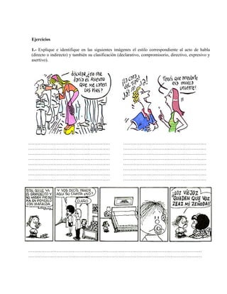 Ejercicios
1.- Explique e identifique en las siguientes imágenes el estilo correspondiente al acto de habla
(directo o indirecto) y también su clasificación (declarativo, compromisorio, directivo, expresivo y
asertivo).
…………………………………………………………………………………………………………
…………………………………………………………………………………………………………
…………………………………………………………………………………………………………
…………………………………………………………………………………………………………
…………………………………………………………………………………………………………
…………………………………………………………………………………………………………
…………………………………………………………………………………………………………
…………………………………………………………………………………………………………
………………………………………………………………………………………………………
………………………………………………………………………………………………………
 