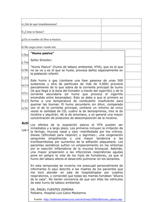 e) ¡Sal de aquí inmediatamente!
f) ¿Cómo te llamas?
g) En el nombre de Dios te bautizo.
h) Me carga comer viendo tele.
i) Desde hoy estás despedido de tu cargo.
j) Tito es alto, moreno y simpático.
k) Me duele la guatita.
l) ¡Feliz cumpleaños!
m) Creo en Dios padre, todopoderoso...
n) Lo condeno a cadena perpetua.
ñ) ¡Cinco lucas al potro Búfalo Negro!
o) No te creo.
Actividad 3
Lee el siguiente texto:
"Humo pasivo"
Señor Director:
"Humo Pasivo" (humo de tabaco ambiental, HTA), que es el que
no se ve y es el que se huele, provoca daños especialmente en
la población infantil.
Este humo o gas (contiene una fase gaseosa de unas 500
sustancias y otra de partículas de más de 4.000) proviene
parcialmente de lo que sobra de la corriente principal de humo
(la que llega a la boca del fumador a través del cigarrillo) y de la
corriente secundaria (el humo que provoca el cigarrillo
encendido entre bocanadas). Esto se debe a que el primero se
forma a una temperatura de combustión insuficiente para
quemar las toxinas. El humo secundario sin diluir, comparado
con el de la corriente principal, contiene un mínimo de cinco
veces la cantidad de CO, cuatro la de benzopirenos, tres la de
nicotina y alquitrán, 46 la de amoníaco, y en general una mayor
concentración de productos de descomposición de la nicotina.
Los efectos de la exposición pasiva al HTA pueden ser
inmediatos y a largo plazo. Los primeros incluyen la irritación de
la faringe, mucosa nasal y ojos -manifestada por tos crónica,
disnea (dificultad para respirar) y lagrimeo-; una oxigenación
sanguínea empobrecida y una mayor tendencia a las
tromboembolias por aumentos de la adhesión plaquetaria. Los
pacientes asmáticos sufren un empeoramiento en los síntomas
por la reacción inflamatoria de la mucosa bronquial. Además,
una mayor propensión a las infecciones respiratorias agudas
pone en peligro la vida de los hijos de fumadores, ya que el
humo del tabaco afecta el desarrollo pulmonar en los lactantes.
En esta temporada de invierno me preocupé personalmente de
informarles lo aquí descrito a las madres de los pacientes que
me tocó atender en sala de hospitalizados por cuadros
respiratorios, y comprobé que todas las mamás fumaban "afuera
de la casa". No tienen conciencia de que son ellas los vehículos
de este humo de tabaco ambiental.
DR. ÁNGEL FUENTES ZAMORA
Pediatra. Hospital Luis Calvo Mackenna
Fuente: http://editorial.elmercurio.com/archives/2006/08/humo_pasivo.asp
 