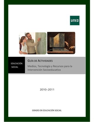 GUÍA DE ACTIVIDADES 
EDUCACIÓN 
 SOCIAL      Medios, Tecnología y Recursos para la 
             Intervención Socioeducativa 
 




                             2010-2011




                  GRADO EN EDUCACIÓN SOCIAL 


               UNIVERSIDAD NACIONAL DE EDUCACIÓN A DISTANCIA
 