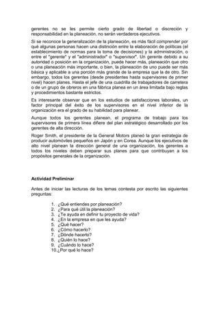 gerentes no se les permite cierto grado de libertad o discreción y
responsabilidad en la planeación, no serán verdaderos ejecutivos.
Si se reconoce la generalización de la planeación, es más fácil comprender por
qué algunas personas hacen una distinción entre la elaboración de políticas (el
establecimiento de normas para la toma de decisiones) y la administración, o
entre el "gerente" y el "administrador" o "supervisor". Un gerente debido a su
autoridad o posición en la organización, puede hacer más, planeación que otro
o una planeación más importante, o bien, la planeación de uno puede ser más
básica y aplicable a una porción más grande de la empresa que la de otro. Sin
embargo, todos los gerentes (desde presidentes hasta supervisores de primer
nivel) hacen planes. Hasta el jefe de una cuadrilla de trabajadores de carretera
o de un grupo de obreros en una fábrica planea en un área limitada bajo reglas
y procedimientos bastante estrictos.
Es interesante observar que en los estudios de satisfacciones laborales, un
factor principal del éxito de los supervisores en el nivel inferior de la
organización era el grado de su habilidad para planear.
Aunque todos los gerentes planean, el programa de trabajo para los
supervisores de primera línea difiere del plan estratégico desarrollado por los
gerentes de alta dirección.
Roger Smith, el presidente de la General Motors planeó la gran estrategia de
producir automóviles pequeños en Japón y en Corea. Aunque los ejecutivos de
alto nivel planean la dirección general de una organización, los gerentes a
todos los niveles deben preparar sus planes para que contribuyan a los
propósitos generales de la organización.
Actividad Preliminar
Antes de iniciar las lecturas de los temas contesta por escrito las siguientes
preguntas:
1. ¿Qué entiendes por planeación?
2. ¿Para qué útil la planeación?
3. ¿Te ayuda en definir tu proyecto de vida?
4. ¿En la empresa en que les ayuda?
5. ¿Qué hacer?
6. ¿Cómo hacerlo?
7. ¿Dónde hacerlo?
8. ¿Quién lo hace?
9. ¿Cuándo lo hace?
10.¿Por qué lo hace?
 