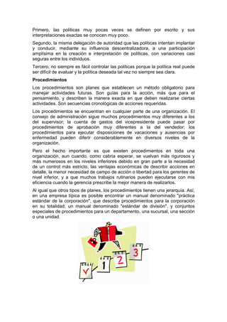 Primero, las políticas muy pocas veces se definen por escrito y sus
interpretaciones exactas se conocen muy poco.
Segundo, la misma delegación de autoridad que las políticas intentan implantar
y conducir, mediante su influencia descentralizadora, a una participación
amplísima en la creación e interpretación de políticas, con variaciones casi
seguras entre los individuos.
Tercero, no siempre es fácil controlar las políticas porque la política real puede
ser difícil de evaluar y la política deseada tal vez no siempre sea clara.
Procedimientos
Los procedimientos son planes que establecen un método obligatorio para
manejar actividades futuras. Son guías para la acción, más que para el
pensamiento, y describen la manera exacta en que deben realizarse ciertas
actividades. Son secuencias cronológicas de acciones requeridas.
Los procedimientos se encuentran en cualquier parte de una organización. El
consejo de administración sigue muchos procedimientos muy diferentes a los
del supervisor; la cuenta de gastos del vicepresidente puede pasar por
procedimientos de aprobación muy diferentes a la del vendedor; los
procedimientos para ejecutar disposiciones de vacaciones y ausencias por
enfermedad pueden diferir considerablemente en diversos niveles de la
organización.
Pero el hecho importante es que existen procedimientos en toda una
organización, aun cuando, como cabria esperar, se vuelvan más rigurosos y
más numerosos en los niveles inferiores debido en gran parte a la necesidad
de un control más estricto, las ventajas económicas de describir acciones en
detalle, la menor necesidad de campo de acción o libertad para los gerentes de
nivel inferior, y a que muchos trabajos rutinarios pueden ejecutarse con mis
eficiencia cuando la gerencia prescribe la mejor manera de realizarlos.
Al igual que otros tipos de planes, los procedimientos tienen una jerarquía. Así,
en una empresa típica es posible encontrar un manual denominado "práctica
estándar de la corporación", que describe procedimientos para la corporación
en su totalidad; un manual denominado "estándar de división", y conjuntos
especiales de procedimientos para un departamento, una sucursal, una sección
o una unidad.
 