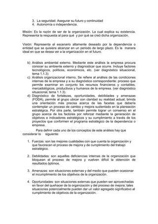 3. La seguridad. Asegurar su futuro y continuidad
4. Autonomía o independencia.
Misión: Es la razón de ser de la organización. La cual explica su existencia.
Representa la respuesta al para qué y por qué se creó dicha organización.
Visión: Representa el escenario altamente deseado por la dependencia o
entidad que se quisiera alcanzar en un periodo de largo plazo. Es la manera
ideal en que se desea ver a la organización en el futuro.
b) Análisis ambiental externo. Mediante este análisis la empresa procura
conocer su ambiente externo y diagnosticar que ocurre. Incluye factores
tecnológicos, políticos, económicos, etc. (ver diagnóstico situacional,
tema 1.1.3)
c) Análisis organizacional interno. Se refiere al análisis de las condiciones
internas de la empresa y a su diagnóstico correspondiente: proceso que
permite examinar en conjunto los recursos financieros y contables,
mercadológicos, productivos y humanos de la empresa. (ver diagnóstico
situacional, tema 1.1.3).
d) Diagnóstico de fortalezas, oportunidades, debilidades y amenazas
(FODA), permite al grupo ubicar con claridad su realidad actual; brinda
una orientación más precisa acerca de las facetas que debería
contemplar un proceso de cambio y mejora sustentado en la planeación
estratégica. Por otra parte, también permite lograr un consenso en el
grupo acerca de los factores por reforzar mediante la generación de
objetivos e indicadores estratégicos y su cumplimiento a través de los
proyectos que conformen el programa estratégico de la dependencia o
empresa.
Para definir cada uno de los conceptos de este análisis hay que
considerar lo siguiente:
1. Fuerzas: son las mejores cualidades con que cuenta la organización y
que favorecen el proceso de mejora y de cumplimiento del trabajo
estratégico.
2. Debilidades: son aquellas deficiencias internas de la organización que
bloquean el proceso de mejora y vuelven difícil la obtención de
resultados óptimos.
3. Amenazas: son situaciones externas y del medio que pueden ocasionar
el incumplimiento de los objetivos de la organización.
4. Oportunidades: son situaciones externas que pueden ser aprovechadas
en favor del quehacer de la organización y del proceso de mejora; tales
situaciones potencialmente pueden dar un valor agregado significativo al
cumplimiento de objetivos de la organización.
 