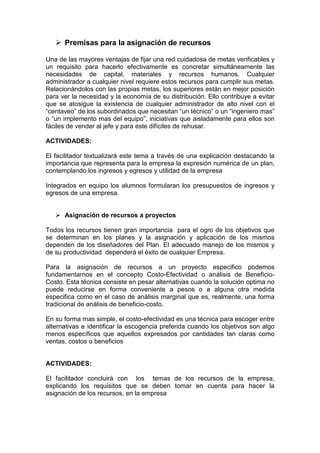 Premisas para la asignación de recursos
Una de las mayores ventajas de fijar una red cuidadosa de metas verificables y
un requisito para hacerlo efectivamente es concretar simultáneamente las
necesidades de capital, materiales y recursos humanos. Cualquier
administrador a cualquier nivel requiere estos recursos para cumplir sus metas.
Relacionándolos con las propias metas, los superiores están en mejor posición
para ver la necesidad y la economía de su distribución. Ello contribuye a evitar
que se atosigue la existencia de cualquier administrador de alto nivel con el
“centaveo” de los subordinados que necesitan “un técnico” o un “ingeniero mas”
o “un implemento mas del equipo”, iniciativas que aisladamente para ellos son
fáciles de vender al jefe y para este difíciles de rehusar.
ACTIVIDADES:
El facilitador textualizará este tema a través de una explicación destacando la
importancia que representa para la empresa la expresión numérica de un plan,
contemplando los ingresos y egresos y utilidad de la empresa
Integrados en equipo los alumnos formularan los presupuestos de ingresos y
egresos de una empresa.
Asignación de recursos a proyectos
Todos los recursos tienen gran importancia para el ogro de los objetivos que
se determinan en los planes y la asignación y aplicación de los mismos
dependen de los diseñadores del Plan. El adecuado manejo de los mismos y
de su productividad dependerá el éxito de cualquier Empresa.
Para la asignación de recursos a un proyecto especifico podemos
fundamentarnos en el concepto Costo-Efectividad o análisis de Beneficio-
Costo. Esta técnica consiste en pesar alternativas cuando la solución optima no
puede reducirse en forma conveniente a pesos o a alguna otra medida
especifica como en el caso de análisis marginal que es, realmente, una forma
tradicional de análisis de beneficio-costo.
En su forma mas simple, el costo-efectividad es una técnica para escoger entre
alternativas e identificar la escogencia preferida cuando los objetivos son algo
menos específicos que aquellos expresados por cantidades tan claras como
ventas, costos o beneficios
ACTIVIDADES:
El facilitador concluirá con los temas de los recursos de la empresa,
explicando los requisitos que se deben tomar en cuenta para hacer la
asignación de los recursos, en la empresa
 