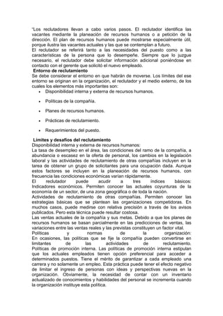 “Los reclutadores llevan a cabo varios pasos. El reclutador identifica las
vacantes mediante la planeación de recursos humanos o a petición de la
dirección. El plan de recursos humanos puede mostrarse especialmente útil,
porque ilustra las vacantes actuales y las que se contemplan a futuro.
El reclutador se referirá tanto a las necesidades del puesto como a las
características de la persona que lo desempeñe. Siempre que lo juzgue
necesario, el reclutador debe solicitar información adicional poniéndose en
contacto con el gerente que solicitó el nuevo empleado.
Entorno de reclutamiento
Se debe considerar el entorno en que habrán de moverse. Los límites del ese
entorno se originan en la organización, el reclutador y el medio externo, de los
cuales los elementos más importantes son:
• Disponibilidad interna y externa de recursos humanos.
• Políticas de la compañía.
• Planes de recursos humanos.
• Prácticas de reclutamiento.
• Requerimientos del puesto.
Límites y desafíos del reclutamiento
Disponibilidad interna y externa de recursos humanos:
La tasa de desempleo en el área, las condiciones del ramo de la compañía, a
abundancia o escasez en la oferta de personal, los cambios en la legislación
laboral y las actividades de reclutamiento de otras compañías incluyen en la
tarea de obtener un grupo de solicitantes para una ocupación dada. Aunque
estos factores se incluyen en la planeación de recursos humanos, con
frecuencia las condiciones económicas varían rápidamente.
El reclutador puede acudir a tres índices básicos:
Indicadores económicos. Permiten conocer las actuales coyunturas de la
economía de un sector, de una zona geográfica o de toda la nación.
Actividades de reclutamiento de otras compañías. Permiten conocer las
estrategias básicas que se plantean las organizaciones competidoras. En
muchos casos, puede medirse con relativa precisión a través de los avisos
publicados. Pero esta técnica puede resultar costosa.
Las ventas actuales de la compañía y sus metas. Debido a que los planes de
recursos humanos se basan parcialmente en las predicciones de ventas, las
variaciones entre las ventas reales y las previstas constituyen un factor vital.
Políticas y normas de la organización:
En ocasiones, las políticas que se fije la compañía pueden convertirse en
limitantes de las actividades de reclutamiento.
Políticas de promoción interna. Las políticas de promoción interna estipulan
que los actuales empleados tienen opción preferencial para acceder a
determinados puestos. Tiene el mérito de garantizar a cada empleado una
carrera y no solamente un empleo. Esta práctica puede tener el efecto negativo
de limitar el ingreso de personas con ideas y perspectivas nuevas en la
organización. Obviamente, la necesidad de contar con un inventario
actualizado de conocimientos y habilidades del personal se incrementa cuando
la organización instituye esta política.
 