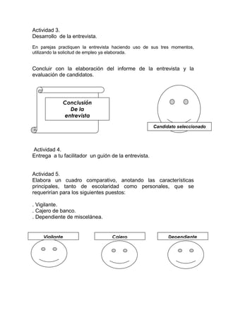 Actividad 3.
Desarrollo de la entrevista.
En parejas practiquen la entrevista haciendo uso de sus tres momentos,
utilizando la solicitud de empleo ya elaborada.
Concluir con la elaboración del informe de la entrevista y la
evaluación de candidatos.
Actividad 4.
Entrega a tu facilitador un guión de la entrevista.
Actividad 5.
Elabora un cuadro comparativo, anotando las características
principales, tanto de escolaridad como personales, que se
requerirían para los siguientes puestos:
. Vigilante.
. Cajero de banco.
. Dependiente de miscelánea.
Conclusión
De la
entrevista
Candidato seleccionado
DependienteCajeroVigilante
 