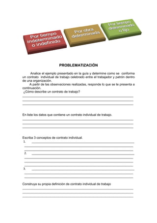 PROBLEMATIZACIÓN
Analice el ejemplo presentado en la guía y determine como se conforma
un contrato individual de trabajo celebrado entre el trabajador y patrón dentro
de una organización.
A partir de las observaciones realizadas, responde lo que se te presenta a
continuación.
¿Cómo describe un contrato de trabajo?
______________________________________________________________________
______________________________________________________________________
______________________________________________________________________
En liste los datos que contiene un contrato individual de trabajo.
______________________________________________________________________
______________________________________________________________________
______________________________________________________________________
Escriba 3 conceptos de contrato individual.
1. _________________________________________________________________
_____________________________________________________________________
_____________________________________________________________________
2. _________________________________________________________________
_____________________________________________________________________
_____________________________________________________________________
_____________________________________________________________________
3. _________________________________________________________________
_____________________________________________________________________
_____________________________________________________________________
Construya su propia definición de contrato individual de trabajo
______________________________________________________________________
______________________________________________________________________
______________________________________________________________________
 