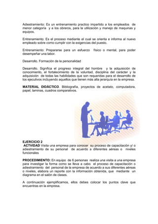 Adiestramiento: Es un entrenamiento practico impartido a los empleados de
menor categoría y a los obreros, para la utilización y manejo de maquinas y
equipos.
Entrenamiento: Es el proceso mediante el cual se orienta e informa al nuevo
empleado sobre como cumplir con la exigencias del puesto.
Entrenamiento: Prepararse para un esfuerzo físico o mental, para poder
desempeñar una labor.
Desarrollo. Formación de la personalidad
Desarrollo. Significa el progreso integral del hombre y la adquisición de
conocimiento, el fortalecimiento de la voluntad, disciplina del carácter y la
adquisición de todas las habilidades que son requeridas para el desarrollo de
los ejecutivos incluyendo aquellos que tienen más alta jerarquía en la empresa.
MATERIAL DIDÁCTICO. Bibliografía, proyectos de acetato, computadora,
papel, laminas, cuadros comparativos.
EJERCICIO 2
ACTVIDAD Visita una empresa para conocer su proceso de capacitación y/ o
adiestramiento de su personal de acuerdo a diferentes aéreas o niveles
funcionales
PROCEDIMIENTO: En equipo de 6 personas realiza una visita a una empresa
para investigar la forma como se lleva a cabo el proceso de capacitación o
adiestramiento del personal de la empresa de acuerdo a sus diferentes aéreas
o niveles, elabora un reporte con la información obtenida, que mediante un
diagrama en el salón de clases.
A continuación ejemplificamos, ellos debes colocar los puntos clave que
encuentras en la empresa.
 