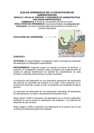 GUÍA DE APRENDIZAJE DE LA CAPACITACIÓN DE
ADMINISTRACIÓN
MODULO 1 APLICA EL PROCESO Y HERRAMIENTAS ADMINISTRATIVAS
CON VISIÓN EMPRENDEDORA
SUBMODULO: 2 Dirección y Evaluación del Plan de Acción
RESULTADOS DE APRENDIZAJE: reconoce la finalidad de evaluación del
desempeño así como el proceso lógico para ponerlos en práctica en un
contexto empresarial
EVALUACIÓN DEL DESEMPEÑO
EJERCICIO 1
ACTIVIDAD. En equipo Realizar investigación sobre el concepto de evaluación
del desempeño en bibliográfica especializada
PROCEDIMIENTO: Integrarse equipo de acuerdo al número de alumnos y
presentar la investigación mediante mapa conceptual que posteriormente se
analiza en plenaria identificando con ejemplo las características de cada
concepto presentado determinando su propio conclusión.
La evaluación del desempeño es una sistemática apreciación del desempeño
del potencial de desarrollo del individuo en el cargo. Toda evaluación es un
proceso para estimular o juzgar el valor, la excelencia, las cualidades de alguna
persona.
La evaluación del desempeño es una apreciación sistemática del desempeño
de cada persona en el cargo o del potencial de desarrollo futuro.
Según gibson (1.997) la evaluación del desempeño es un proceso sistemático
mediante el cual se evalúa el desempeño del empleado y su potencial de
desarrollo de cara al futuro.
Según baggini (1.999) la evaluación del desempeño es el proceso por el cual
se estima el rendimiento global del empleado.
 