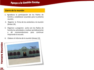 Cierre de la reunión
                  1. Agradezca la participación de los Padres de
                     Familia y establezcan acuerdos para la próxima
                     reunión.
                  2. Registre la firma de los asistentes a la reunión
                     (Anexo 14).

                  3. Organice y programe junto con los Padres de
                     Familia las actividades a realizar periódicamente
                     y dé recomendaciones para continuar
                     mejorando la escuela.

                  4. Elabore el informe de la reunión (Anexo 13).
Tercera Reunión




25
 