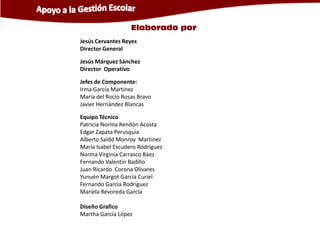 Elaborado por
Jesús Cervantes Reyes
Director General

Jesús Márquez Sánchez
Director Operativo

Jefes de Componente:
Irma García Martínez
María del Rocío Rosas Bravo
Javier Hernández Blancas

Equipo Técnico
Patricia Norma Rendón Acosta
Edgar Zapata Perusquía
Alberto Saidd Monroy Martínez
María Isabel Escudero Rodríguez
Norma Virginia Carrasco Báez
Fernando Valentín Badillo
Juan Ricardo Corona Olivares
Yunuén Margot García Curiel
Fernando García Rodríguez
Mariela Revoreda García

Diseño Grafico
Martha García López
 
