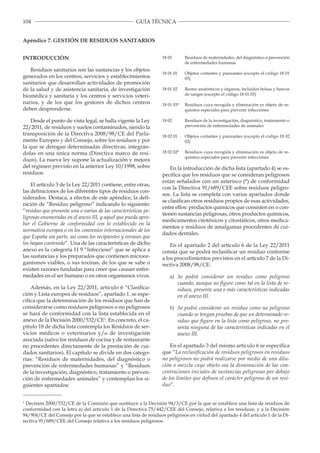 104 GUÍA TÉCNICA
Apéndice 7. GESTIÓN DE RESIDUOS SANITARIOS
INTRODUCCIÓN
Residuos sanitarios son las sustancias y los objetos
generados en los centros, servicios y establecimientos
sanitarios que desarrollan actividades de promoción
de la salud y de asistencia sanitaria, de investigación
biomédica y sanitaria y los centros y servicios veteri­
narios, y de los que los gestores de dichos centros
deben desprenderse.
Desde el punto de vista legal, se halla vigente la Ley
22/2011, de residuos y suelos contaminados, siendo la
transposición de la Directiva 2008/98/CE del Parla­
mento Europeo y del Consejo, sobre los residuos y por
la que se derogan determinadas directivas, integrán­
dolas en una única norma (Directiva marco de resi­
duos). La nueva ley supone la actualización y mejora
del régimen previsto en la anterior Ley 10/1998, sobre
residuos.
El artículo 3 de la Ley 22/2011 contiene, entre otras,
las definiciones de los diferentes tipos de residuos con­
siderados. Destaca, a efectos de este apéndice, la defi­
nición de “Residuo peligroso” indicando lo siguiente:
“residuo que presenta una o varias de las características pe­
ligrosas enumeradas en el anexo III, y aquel que pueda apro­
bar el Gobierno de conformidad con lo establecido en la
normativa europea o en los convenios internacionales de los
que España sea parte, así como los recipientes y envases que
los hayan contenido”. Una de las características de dicho
anexo es la categoría H 9 “Infeccioso” que se aplica a
las sustancias y los preparados que contienen microor­
ganismos viables, o sus toxinas, de los que se sabe o
existen razones fundadas para creer que causan enfer­
medades en el ser humano o en otros organismos vivos.
Además, en la Ley 22/2011, artículo 6 “Clasifica­
ción y Lista europea de residuos”, apartado 1, se espe­
cifica que la determinación de los residuos que han de
considerarse como residuos peligrosos o no peligrosos
se hará de conformidad con la lista establecida en el
anexo de la Decisión 2000/532/CE1
. En concreto, el ca­
pítulo 18 de dicha lista contempla los Residuos de ser­
vicios médicos o veterinarios y/o de investigación
asociada (salvo los residuos de cocina y de restaurante
no procedentes directamente de la prestación de cui­
dados sanitarios). El capítulo se divide en dos catego­
rías: “Residuos de maternidades, del diagnóstico o
prevención de enfermedades humanas” y “Residuos
de la investigación, diagnóstico, tratamiento o preven­
ción de enfermedades animales” y contemplan los si­
guientes apartados:
18 01 Residuos de maternidades, del diagnóstico o prevención
de enfermedades humanas
18 01 01 Objetos cortantes y punzantes (excepto el código 18 01
03)
18 01 02 Restos anatómicos y órganos, incluidos bolsas y bancos
de sangre (excepto el código 18 01 03)
18 01 03* Residuos cuya recogida y eliminación es objeto de re­
quisitos especiales para prevenir infecciones
18 02 Residuos de la investigación, diagnóstico, tratamiento o
prevención de enfermedades de animales
18 02 01 Objetos cortantes y punzantes (excepto el código 18 02
02)
18 02 02* Residuos cuya recogida y eliminación es objeto de re­
quisitos especiales para prevenir infecciones
En la introducción de dicha lista (apartado 4) se es­
pecifica que los residuos que se consideran peligrosos
están señalados con un asterisco (*) de conformidad
con la Directiva 91/689/CEE sobre residuos peligro­
sos. La lista se completa con varios apartados donde
se clasifican otros residuos propios de esas actividades,
entre ellos: productos químicos que consisten en o con­
tienen sustancias peligrosas, otros productos químicos,
medicamentos citotóxicos y citostáticos, otros medica­
mentos y residuos de amalgamas procedentes de cui­
dados dentales.
En el apartado 2 del artículo 6 de la Ley 22/2011
consta que se podrá reclasificar un residuo conforme
a los procedimientos previstos en el artículo 7 de la Di­
rectiva 2008/98/CE:
a) Se podrá considerar un residuo como peligroso
cuando, aunque no figure como tal en la lista de re­
siduos, presente una o más características indicadas
en el anexo III.
b) Se podrá considerar un residuo como no peligroso
cuando se tengan pruebas de que un determinado re­
siduo que figure en la lista como peligroso, no pre­
senta ninguna de las características indicadas en el
anexo III.
En el apartado 3 del mismo artículo 6 se especifica
que “La reclasificación de residuos peligrosos en residuos
no peligrosos no podrá realizarse por medio de una dilu­
ción o mezcla cuyo objeto sea la disminución de las con­
centraciones iniciales de sustancias peligrosas por debajo
de los límites que definen el carácter peligroso de un resi­
duo”.
1
Decisión 2000/532/CE de la Comisión que sustituye a la Decisión 94/3/CE por la que se establece una lista de residuos de
conformidad con la letra a) del artículo 1 de la Directiva 75/442/CEE del Consejo, relativa a los residuos, y a la Decisión
94/904/CE del Consejo por la que se establece una lista de residuos peligrosos en virtud del apartado 4 del artículo 1 de la Di­
rectiva 91/689/CEE del Consejo relativa a los residuos peligrosos.
 