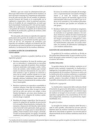 105EXPOSICIÓN A AGENTES BIOLÓGICOS
Debido a que son varias las administraciones pú­
blicas que intervienen en la gestión de los residuos, se
hace necesario comentar las competencias administra­
tivas de cada una de ellas. En ese sentido, la Adminis­
tración General del Estado es la responsable de la
vigilancia e inspección y tiene la potestad sanciona­
dora en el ámbito de sus competencias, en tanto que
las Comunidades Autónomas (CC AA) son las respon­
sables de la elaboración de programas de prevención
y de gestión de residuos, el registro de la información
en materia de producción y gestión de residuos, entre
otras competencias.
Por otra parte, esta norma no especifica los aspectos
particulares de la gestión de residuos en centros sani­
tarios. Al respecto, es conveniente recordar que la ma­
yoría de las CC AA disponen de normativa que
especifica las medidas a adoptar en el interior del cen­
tro productor así como la gestión en la recogida, el tra­
tamiento y la eliminación de los residuos sanitarios.
CLASIFICACIÓN DE LOS RESIDUOS
SANITARIOS
Los residuos sanitarios se pueden clasificar en los
siguientes grupos2
:
• 	 Residuos domésticos. Se trata de residuos que
por su naturaleza y composición no necesitan
exigencias especiales de gestión. Estos residuos
incluyen materiales como papel, cartón, vidrio,
restos de comida y otros residuos que normal­
mente no derivan directamente de una activi­
dad sanitaria y que se generan en estancias o
áreas de un centro sanitario donde no se reali­
zan actividades propiamente sanitarias (por
ejemplo, oficinas, comedores, bares, salas de es­
pera). Tienen la consideración de residuos urba­
nos o municipales.
• 	 Residuos sanitarios no específicos asimilables a
residuos urbanos. Este tipo de residuos inclu­
yen: material de curas, yesos, la ropa y el mate­
rial de un solo uso sucios con sangre u otros
fluidos biológicos, así como otros residuos no
englobados en la categoría de residuos sanita­
rios de riesgo o especial.
• 	 Residuos de riesgo o específicos. Son los que re­
quieren la adopción de medidas de prevención
en la recogida, almacenamiento, transporte, tra­
tamiento y disposición del desecho, tanto dentro
como fuera del centro generador, dado que pue­
den suponer un riesgo para la salud laboral y
pública. Estos residuos son la sangre y hemode­
rivados en forma líquida, las agujas, el material
anatómico, los cultivos y reservas de agentes in­
fecciosos, los residuos de animales de investiga­
ción o experimentación inoculados biológica­
mente y el resto de residuos sanitarios
infecciosos capaces de transmitir alguna de las
enfermedades infecciosas (ver tabla 1) que se in­
dican en la normativa y los residuos proceden­
tes de enfermos que pueden ser incluidos en
este grupo.
• 	 Residuos tipificados en normativas singulares.
Este grupo comprende los residuos especiales
no incluidos en el apartado anterior y los resi­
duos citotóxicos, además de todo el material que
haya estado en contacto con ellos y que presen­
ten riesgos carcinogénicos, mutagénicos y tera­
togénicos; y los restos de sustancias químicas,
los medicamentos caducados, los aceites mine­
rales, los residuos de laboratorios radiológicos
y los residuos radioactivos.
GESTIÓN DE LOS RESIDUOS SANITARIOS
La gestión de los residuos sanitarios se divide en
dos partes bien diferenciadas: la que se realiza en el in­
terior del propio centro sanitario y la que se realiza en
el exterior del centro.
Gestión intracentro
La gestión interna de los residuos sanitarios en el
propio centro sanitario comprende: la clasificación o
segregación, la recogida selectiva, el transporte y el al­
macenamiento de los residuos. El proceso se inicia con
la clasificación de los residuos sanitarios y su posterior
recogida. Todo ello atendiendo a los criterios de segre­
gación, asepsia e inocuidad, al objeto de no trasladar
la posible contaminación a otro medio receptor.
Clasificación o segregación
La clasificación o separación debe realizarse desde
el momento de generación del residuo y en función de
sus características de peligrosidad. Los distintos tipos
de residuos se recogen en sus envases o contenedores
específicos apropiados a las características de los resi­
duos (etiquetado, resistencia a la perforación, imper­
meabilidad, etc.).
Recogida de residuos
La recogida de residuos sanitarios debe llevarse a
cabo lo antes posible, colocando los envases para los
distintos tipos de residuos sanitarios lo más cerca po­
sible de la zona donde se generen. Los envases para el
almacenamiento de los residuos sanitarios serán de un
solo uso.
2
La clasificación de los residuos sanitarios puede presentar ligeras variaciones que quedan recogidas en la legislación al respecto
de las diferentes Comunidades Autónomas.
 