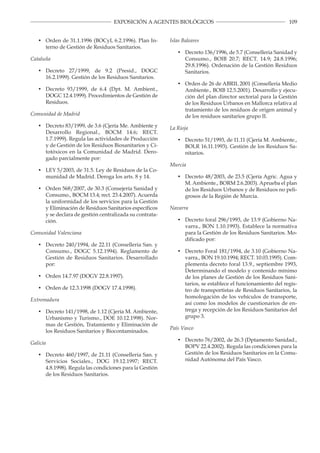 109EXPOSICIÓN A AGENTES BIOLÓGICOS
•	 Orden de 31.1.1996 (BOCyL 6.2.1996). Plan In
terno de Gestión de Residuos Sanitarios.
Cataluña
•	 Decreto 27/1999, de 9.2 (Presid., DOGC
16.2.1999). Gestión de los Residuos Sanitarios.
•	 Decreto 93/1999, de 6.4 (Dpt. M. Ambient.,
DOGC 12.4.1999). Procedimientos de Gestión de
Residuos.
Comunidad de Madrid
•	 Decreto 83/1999, de 3.6 (Cjería Me. Ambiente y
Desarrollo Regional., BOCM 14.6; RECT.
1.7.1999). Regula las actividades de Producción
y de Gestión de los Residuos Biosanitarios y Ci
totóxicos en la Comunidad de Madrid. Dero
gado parcialmente por:
•	 LEY 5/2003, de 31.5. Ley de Residuos de la Co
munidad de Madrid. Deroga los arts. 8 y 14.
•	 Orden 568/2007, de 30.3 (Consejería Sanidad y
Consumo., BOCM 13.4; rect. 23.4.2007). Acuerda
la uniformidad de los servicios para la Gestión
y Eliminación de Residuos Sanitarios específicos
y se declara de gestión centralizada su contrata­
ción.
Comunidad Valenciana
•	 Decreto 240/1994, de 22.11 (Conselleria San. y
Consumo., DOGC 5.12.1994). Reglamento de
Gestión de Residuos Sanitarios. Desarrollado
por:
•	 Orden 14.7.97 (DOGV 22.8.1997).
•	 Orden de 12.3.1998 (DOGV 17.4.1998).
Extremadura
•	 Decreto 141/1998, de 1.12 (Cjería M. Ambiente,
Urbanismo y Turismo., DOE 10.12.1998). Nor­
mas de Gestión, Tratamiento y Eliminación de
los Residuos Sanitarios y Biocontaminados.
Galicia
•	 Decreto 460/1997, de 21.11 (Conselleria San. y
Servicios Sociales., DOG 19.12.1997; RECT.
4.8.1998). Regula las condiciones para la Gestión
de los Residuos Sanitarios.
­
­
­
­
Islas Baleares
•	 Decreto 136/1996, de 5.7 (Conselleria Sanidad y
Consumo., BOIB 20.7; RECT. 14.9; 24.8.1996;
29.8.1996). Ordenación de la Gestión Residuos
Sanitarios.
•	 Orden de 26 de ABRIL 2001 (Conselleria Medio
Ambiente., BOIB 12.5.2001). Desarrollo y ejecu­
ción del plan director sectorial para la Gestión
de los Residuos Urbanos en Mallorca relativa al
tratamiento de los residuos de origen animal y
de los residuos sanitarios grupo II.
La Rioja
•	 Decreto 51/1993, de 11.11 (Cjería M. Ambiente.,
BOLR 16.11.1993). Gestión de los Residuos Sa­
nitarios.
Murcia
•	 Decreto 48/2003, de 23.5 (Cjería Agric. Agua y
M. Ambiente., BORM 2.6.2003). Aprueba el plan
de los Residuos Urbanos y de Residuos no peli­
grosos de la Región de Murcia.
Navarra
•	 Decreto foral 296/1993, de 13.9 (Gobierno Na­
varra., BON 1.10.1993). Establece la normativa
para la Gestión de los Residuos Sanitarios. Mo­
dificado por:
•	 Decreto Foral 181/1994, de 3.10 (Gobierno Na­
varra., BON 19.10.1994; RECT. 10.03.1995). Com­
plementa decreto foral 13.9., septiembre 1993,
Determinando el modelo y contenido mínimo
de los planes de Gestión de los Residuos Sani­
tarios, se establece el funcionamiento del regis­
tro de transportistas de Residuos Sanitarios, la
homologación de los vehículos de transporte,
así como los modelos de cuestionarios de en­
trega y recepción de los Residuos Sanitarios del
grupo 3.
País Vasco
•	 Decreto 76/2002, de 26.3 (Dptamento Sanidad.,
BOPV 22.4.2002). Regula las condiciones para la
Gestión de los Residuos Sanitarios en la Comu­
nidad Autónoma del País Vasco.
 