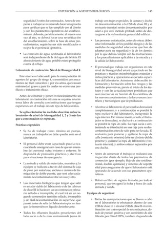 143EXPOSICIÓN A AGENTES BIOLÓGICOS
seguridad 3 estén documentados. Antes de em­
pezar a trabajar se recomienda hacer una prueba
para verificar que se ha cumplido con el diseño
y con los parámetros operativos del estableci­
miento. Además, periódicamente, al menos una
vez al año, se deberá hacer una reverificación
del establecimiento, sobre la base de estos pro­
cedimientos, según hayan sido modificados o
no por la experiencia operativa.
•	 La conexión de agua destinada al laboratorio
será independiente de la del agua de bebida. El
abastecimiento de agua potable estará protegido
contra el reflujo.
Laboratorio de contención. Nivel de Bioseguridad 4
Este nivel es el adecuado para la manipulación de
agentes del grupo de riesgo 4, transmitidos por meca­
nismos no bien conocidos o por vía aérea, que causan
enfermedad grave y para los cuales no existe una pro­
filaxis o tratamiento eficaz.
Antes de construir y poner en funcionamiento un
laboratorio de contención máxima se requiere una in­
tensa labor de consulta con instituciones que tengan
experiencia en el trabajo de este tipo de laboratorios.
Se aplicarán todas las medidas descritas en los la­
boratorios de nivel de bioseguridad 1, 2 y 3 más las
que a continuación se expresan.
Prácticas especiales
•	 Se ha de trabajar como mínimo en parejas,
nunca un trabajador se debe quedar solo en el
laboratorio.
•	 El personal debe estar capacitado para la eva­
cuación de emergencia en caso de que un miem­
bro del personal sufra lesiones o enferme. Se
dispondrá de protocolos prácticos y efectivos
para situaciones de emergencia.
• 	 La entrada y salida de materiales, muestras y/o
equipos se realizará a través del sistema de caja
de paso por autoclave, esclusa o cámara de fu­
migación de doble puerta, que será adecuada­
mente descontaminada entre un uso y otro.
• 	 Los materiales biológicos que tengan que salir
en estado viable del laboratorio o de las cabinas
de clase III lo harán en un un contenedor prima­
rio sellado e irrompible, el cual irá en un se­
gundo contenedor también sellado, irrompible
y de fácil descontaminación en superficie, que
pasará antes de salir del laboratorio por un tan­
que de inmersión en líquido desinfectante.
•	 Todos los efluentes líquidos procedentes del
lado sucio o de la zona contaminada (zona de
trabajo con trajes especiales, la cámara y ducha
de descontaminación o la CSB de clase III y el
vestuario interior) serán descontaminados por
calor o por otro método probado antes de des­
cargarse a la red sanitaria general del edificio.
•	 Las personas autorizadas, antes de entrar, deben
estar informadas de los posibles riesgos y de las
medidas de seguridad adecuadas que han de
adoptar para su seguridad y la de los demás;
por lo que deben cumplir con las instrucciones
y los procedimientos aplicables a la entrada y a
la salida del laboratorio.
• 	 El personal que trabaja con organismos en este
nivel de bioseguridad estará capacitado en las
prácticas y técnicas microbiológicas estándar y
en las prácticas y operaciones especiales especí­
ficas del laboratorio. Asimismo, debe recibir in­
formación y formación sobre los riesgos y las
medidas preventivas, previa al inicio de los tra­
bajos y con las actualizaciones periódicas que
sean necesarias en función de los cambios, de
los nuevos conocimientos y de los avances cien­
tíficos y tecnológicos que se produzcan.
•	 Al entrar al laboratorio el personal se desnudará
completamente, y a continuación se pondrá la
ropa exclusiva del laboratorio, incluyendo la
ropa interior. Del mismo modo, al salir, el traba­
jador se desnudará, se duchará y a continuación
se pondrá la ropa de calle. La ropa sucia o con­
taminada se introducirá en una caja para su des­
contaminación antes de salir para ser lavada. El
vestuario para ponerse y quitarse la ropa de
calle (vestuario exterior) debe ser distinto del de
ponerse y quitarse la ropa de laboratorio (ves­
tuario interior), y ambos estarán separados por
una ducha.
•	 Antes de comenzar el trabajo se realizará una
inspección diaria de todos los parámetros de
contención (por ejemplo, flujo de aire unidirec­
cional, duchas químicas) y sistemas de soporte
vital para asegurarse de que el laboratorio está
operando de acuerdo con sus parámetros ope­
rativos.
• 	 Habrá un libro de registro firmado por todo el
personal, que recogerá la fecha y hora de cada
entrada y salida.
Equipos de seguridad
• 	 Todas las manipulaciones que se lleven a cabo
en el laboratorio se efectuarán dentro de una
CSB de clase III o en una CSB de clase II en com­
binación con traje especial de una sola pieza, do­
tado de presión positiva y con suministro de aire
filtrado por filtro HEPA, también dispondrá de
 