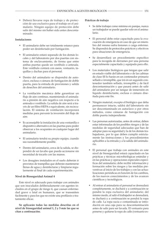 151EXPOSICIÓN A AGENTES BIOLÓGICOS
•	 Deberá llevarse ropa de trabajo y de protec­
ción de uso exclusivo para el trabajo en el ani­
malario. Ningún equipo de protección debe
salir del mismo sin haber sido antes desconta­
minado.
Instalaciones
•	 El animalario debe ser totalmente estanco para
poder ser desinfectado por fumigación.
•	 El animalario estará separado de los demás lo­
cales y del laboratorio por dos puertas con sis­
tema de enclavamiento, de forma que entre
ambas puertas quede un vestíbulo o antesala.
Este vestíbulo contará con aseos, vestuario, ta­
quillas y duchas para el personal.
•	 Dentro del animalario se dispondrá de auto­
clave, esclusa o cámara de fumigación de doble
puerta, para la entrada de provisiones y salida
de desechos del animalario.
•	 La ventilación mecánica debe garantizar un
flujo de aire continuo, manteniendo el animala­
rio a presión de aire negativa con respecto a la
antesala o vestíbulo. La salida de aire será a tra­
vés de un filtro HEPA o equivalente, sin recircu­
lación. El sistema de ventilación incorporará
medidas para prevenir la inversión del flujo de
aire.
•	 Es aconsejable la instalación de una ventanilla o
dispositivo alternativo en las puertas para poder
observar a los ocupantes en cualquier lugar del
animalario.
•	 El animalario tendrá su propio equipo, cuando
sea razonablemente posible.
•	 Dentro del animalario, cerca de la salida, se dis­
pondrá de un lavabo que pueda accionarse sin
necesidad de tocarlo con las manos.
•	 Los desagües instalados en el suelo deberán ir
provistos de trampillas que deberán mantenerse
llenas de agua y desinfectarse y limpiarse regu­
larmente al final de cada experimentación.
Nivel de Bioseguridad Animal 4
Este nivel es adecuado para trabajar con animales
que son inoculados deliberadamente con agentes in­
cluidos en el grupo de riesgo 4, que causan enferme­
dad grave o letal en humanos, que se transmiten
fácilmente y para los que no existe una profilaxis o tra­
tamiento eficaz.
Se aplicarán todas las medidas descritas en el
nivel de bioseguridad animal 1, 2 y 3 más las que se
citan a continuación.
Prácticas de trabajo
•	 Se debe trabajar como mínimo en parejas, nunca
un trabajador se puede quedar solo en el anima­
lario.
•	 El personal debe estar capacitado para la eva­
cuación de emergencia en caso de que un miem­
bro del mismo sufra lesiones o caiga enfermo.
Se dispondrá de protocolos prácticos y efectivos
para situaciones de emergencia.
•	 Se desarrollará un procedimiento específico
para la recogida de derrames por una persona
especialmente capacitada y equipada para ello.
•	 Los materiales biológicos que tengan que salir
en estado viable del laboratorio o de las cabinas
de clase III lo harán en un contenedor primario
sellado e irrompible, que irá en un segundo con­
tenedor también sellado, irrompible y de fácil
descontaminación y que pasará antes de salir
del animalario por un tanque de inmersión en
líquido desinfectante, esclusa o cámara dise­
ñada para este fin.
•	 Ningún material, excepto el biológico que deba
permanecer intacto, saldrá del laboratorio sin
ser descontaminado en autoclave o por otros
métodos, como cámaras de fumigación con
doble puerta independiente.
•	 Las personas autorizadas, antes de entrar, deben
estar informadas de los posibles riesgos y de las
medidas de seguridad adecuadas que han de
adoptar para su seguridad y la de los demás tra­
bajadores, por lo que deben cumplir estricta­
mente las instrucciones y los procedimientos
aplicables a la entrada y a la salida del animala­
rio.
•	 El personal que trabaja con animales en este
nivel de bioseguridad estará capacitado en las
prácticas y técnicas microbiológicas estándar y
en las prácticas y operaciones especiales especí­
ficas del animalario; debe recibir información y
formación sobre los riesgos y las medidas pre­
ventivas al inicio de los trabajos y con las actua­
lizaciones periódicas en función de los cambios,
de los nuevos conocimientos y de los avances
científicos y tecnológicos.
•	 Al entrar al animalario el personal se desnudará
completamente, se duchará y a continuación se
pondrá la ropa exclusiva del animalario; del
mismo modo, al salir el trabajador se desnudará,
se duchará y a continuación se pondrá la ropa
de calle. La ropa sucia o contaminada se intro­
ducirá en una caja para su descontaminación
antes de salir para ser lavada. El vestuario para
ponerse y quitarse la ropa de calle (vestuario ex­
 