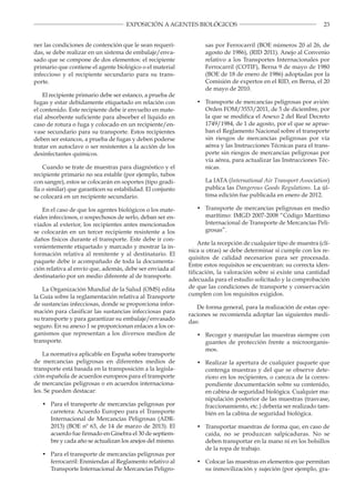 23EXPOSICIÓN A AGENTES BIOLÓGICOS
ner las condiciones de contención que le sean requeri­
das, se debe realizar en un sistema de embalaje/enva­
sado que se compone de dos elementos: el recipiente
primario que contiene el agente biológico o el material
infeccioso y el recipiente secundario para su trans­
porte.
El recipiente primario debe ser estanco, a prueba de
fugas y estar debidamente etiquetado en relación con
el contenido. Este recipiente debe ir envuelto en mate­
rial absorbente suficiente para absorber el líquido en
caso de rotura o fuga y colocado en un recipiente/en­
vase secundario para su transporte. Estos recipientes
deben ser estancos, a prueba de fugas y deben poderse
tratar en autoclave o ser resistentes a la acción de los
desinfectantes químicos.
Cuando se trate de muestras para diagnóstico y el
recipiente primario no sea estable (por ejemplo, tubos
con sangre), estos se colocarán en soportes (tipo gradi­
lla o similar) que garanticen su estabilidad. El conjunto
se colocará en un recipiente secundario.
En el caso de que los agentes biológicos o los mate­
riales infecciosos, o sospechosos de serlo, deban ser en­
viados al exterior, los recipientes antes mencionados
se colocarán en un tercer recipiente resistente a los
daños físicos durante el transporte. Este debe ir con­
venientemente etiquetado y marcado y mostrar la in­
formación relativa al remitente y al destinatario. El
paquete debe ir acompañado de toda la documenta­
ción relativa al envío que, además, debe ser enviada al
destinatario por un medio diferente al de transporte.
La Organización Mundial de la Salud (OMS) edita
la Guía sobre la reglamentación relativa al Transporte
de sustancias infecciosas, donde se proporciona infor­
mación para clasificar las sustancias infecciosas para
su transporte y para garantizar su embalaje/envasado
seguro. En su anexo 1 se proporcionan enlaces a los or­
ganismos que representan a los diversos medios de
transporte.
La normativa aplicable en España sobre transporte
de mercancías peligrosas en diferentes medios de
transporte está basada en la transposición a la legisla­
ción española de acuerdos europeos para el transporte
de mercancías peligrosas o en acuerdos internaciona­
les. Se pueden destacar:
•	 Para el transporte de mercancías peligrosas por
carretera: Acuerdo Europeo para el Transporte
Internacional de Mercancías Peligrosas (ADR­
2013) (BOE nº 63, de 14 de marzo de 2013). El
acuerdo fue firmado en Ginebra el 30 de septiem­
bre y cada año se actualizan los anejos del mismo.
•	 Para el transporte de mercancías peligrosas por
ferrocarril: Enmiendas al Reglamento relativo al
Transporte Internacional de Mercancías Peligro­
sas por Ferrocarril (BOE números 20 al 26, de
agosto de 1986), (RID 2011). Anejo al Convenio
relativo a los Transportes Internacionales por
Ferrocarril (COTIF), Berna 9 de mayo de 1980
(BOE de 18 de enero de 1986) adoptadas por la
Comisión de expertos en el RID, en Berna, el 20
de mayo de 2010.
•	 Transporte de mercancías peligrosas por avión:
Orden FOM/3553/2011, de 5 de diciembre, por
la que se modifica el Anexo 2 del Real Decreto
1749/1984, de 1 de agosto, por el que se aprue­
ban el Reglamento Nacional sobre el transporte
sin riesgos de mercancías peligrosas por vía
aérea y las Instrucciones Técnicas para el trans­
porte sin riesgos de mercancías peligrosas por
vía aérea, para actualizar las Instrucciones Téc­
nicas.
La IATA (International Air Transport Association)
publica las Dangerous Goods Regulations. La úl­
tima edición fue publicada en enero de 2012.
•	 Transporte de mercancías peligrosas en medio
marítimo: IMGD 2007-2008 “Código Marítimo
Internacional de Transporte de Mercancías Peli­
grosas”.
Ante la recepción de cualquier tipo de muestra (clí­
nica u otras) se debe determinar si cumple con los re­
quisitos de calidad necesarios para ser procesada.
Entre estos requisitos se encuentran: su correcta iden­
tificación, la valoración sobre si existe una cantidad
adecuada para el estudio solicitado y la comprobación
de que las condiciones de transporte y conservación
cumplen con los requisitos exigidos.
De forma general, para la realización de estas ope­
raciones se recomienda adoptar las siguientes medi­
das:
•	 Recoger y manipular las muestras siempre con
guantes de protección frente a microorganis­
mos.
•	 Realizar la apertura de cualquier paquete que
contenga muestras y del que se observe dete­
rioro en los recipientes, o carezca de la corres­
pondiente documentación sobre su contenido,
en cabina de seguridad biológica. Cualquier ma­
nipulación posterior de las muestras (trasvase,
fraccionamiento, etc.) debería ser realizado tam­
bién en la cabina de seguridad biológica.
•	 Transportar muestras de forma que, en caso de
caída, no se produzcan salpicaduras. No se
deben transportar en la mano ni en los bolsillos
de la ropa de trabajo.
•	 Colocar las muestras en elementos que permitan
su inmovilización y sujeción (por ejemplo, gra­
 