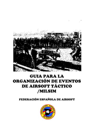 GUIA PARA LA
ORGANIZACIÓN DE EVENTOS
   DE AIRSOFT TÁCTICO
         /MILSIM
       FEDERACIÓN ESPAÑOLA DE AIRSOFT


EDICIÓN 2010
 