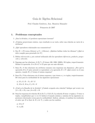 ´
                                Gu´a de Algebra Relacional
                                  ı
                         Prof. Claudio Guti´rrez, Aux. Mauricio Monsalve
                                           e

                                         Primavera de 2007


1.      Problemas conceptuales
     1. ¿Son la divisi´n y el producto operaciones inversas?
                      o

     2. ¿Cu´ntas proyecciones existen, cuyo resultado es no vac´ sobre una relaci´n no vac´ de n
            a                                                  ıo,               o        ıa
        atributos?

     3. ¿Qu´ operadores relacionales son conmutativos?
           e

     4. Sea R = (P ersona, Idioma) y S = (Idioma). ¿Qui´nes hablan todos los idiomas? (¿Qu´ se
                                                       e                                  e
        debe cumplir para prescindir de S ?)

     5. Deﬁna intersecci´n y join natural utilizando s´lo los operadores diferencia, producto, proyec-
                          o                           o
        ci´n y selecci´n.
          o           o

     6. Suponga que las relaciones A, B, C y D tienen 100, 1000, 10000 y 50 tuplas, respectivamente.
        Ordene la operaci´n A B C D para que sea m´s eﬁciente.
                         o                                   a

     7. Sean R y S dos relaciones sin atributos comunes (sus esquemas son disjuntos). ¿Por qu´ la
                                                                                             e
        operaci´n R S (join natural) es equivalente a la operaci´n R × S? ¿Qu´ ocurre en el caso
               o                                                o              e
        opuesto, cuando R y S tienen el mismo esquema?

     8. Sean R y S dos relaciones con el mismo esquema y que tienen n y m tuplas, respectivamente.
        D´ cotas para la cardinalidad de las siguientes operaciones:
         e

         a) R ∪ S, R − S y R ∩ S
         b) R     S, R   c   S y R÷S

     9. ¿Cu´l es la ﬁlosof´ de la divisi´n? ¿Cu´ndo ocupar´ esta relaci´n? Indique qu´ ocurre con
           a              ıa            o      a          ıa           o             e
        (A × B) ÷ B y con (A B) ÷ B.

 10. Sean los esquemas de relaci´n R(A, B, C) y T (B, D). La relaci´n R tiene n tuplas y T tiene m
                                 o                                   o
     tuplas, cumpli´ndose que n>m>0. Indicar el tama˜o m´
                    e                                     n    ınimo y m´ximo de las siguientes ex-
                                                                         a
     presiones relacionales (cotas para la cardinalidad). Indicar, adem´s, si cambian los resultados
                                                                       a
     al saber que B es llave de R y de T, y cu´les son los cambios.
                                                a

         a) R     T
         b) σc (R)

                                                   1
 