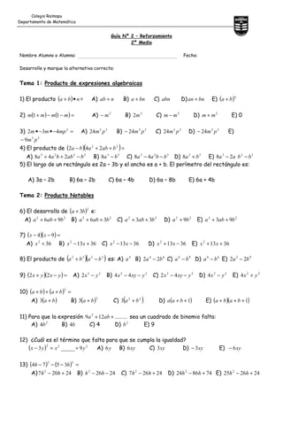 Guía Nº 2 – Reforzamiento
2º Medio
Nombre Alumno o Alumna: Fecha:
Desarrolle y marque la alternativa correcta:
Tema 1: Producto de expresiones algebraicas
1) El producto ( ) nba •+ = A) nab + B) bna + C) abn D) bnan + E) ( )n
ba +
2) ( ) ( )=−−+ mmmm 11 A) 2
m− B) 2
2m C) 2
mm − D) 2
mm + E) 0
3) =−•−• 2
432 mpmm A) 33
24 pm B) 33
24 pm− C) 23
24 pm D) 23
24 pm− E)
33
9 pm−
4) El producto de ( )( )=++− 22
242 bababa
A) 2223
248 babbaa −++ B) 33
8 ba − C) 323
48 bbaa −− D) 33
8 ba + E) 323
28 bbaa −−
5) El largo de un rectángulo es 2a – 3b y el ancho es a + b. El perímetro del rectángulo es:
A) 3a – 2b B) 6a – 2b C) 6a – 4b D) 6a – 8b E) 6a + 4b
Tema 2: Producto Notables
6) El desarrollo de ( )2
3ba + e:
A) 22
96 baba ++ B) 22
36 baba ++ C) 22
33 baba ++ D) 22
9ba + E) 22
93 baba ++
7) ( )( )=−− 94 xx
A) 362
+x B) 36132
+− xx C) 36132
−− xx D) 36132
−+ xx E) 36132
++ xx
8) El producto de ( )( )3232
baba −+ es: A) 4
a B) 64
22 ba − C) 94
ba − D) 64
ba − E) 92
22 ba −
9) ( )( )=−+ yxyx 22 A) 22
2 yx − B) 22
44 yxyx −− C) 22
42 yxyx −− D) 22
4 yx − E) 22
4 yx +
10) ( ) ( ) =+++
2
baba
A) ( )ba +3 B) ( )2
3 ba + C) ( )22
3 ba + D) ( )1++ baa E) ( )( )1+++ baba
11) Para que la expresión .........129 2
++ aba sea un cuadrado de binomio falta:
A) 2
4b B) b4 C) 4 D) 2
b E) 9
12) ¿Cuál es el término que falta para que se cumpla la igualdad?
( ) 222
9_____3 yxyx +=− A) y6 B) xy6 C) xy3 D) xy3− E) xy6−
13) ( ) ( ) =−−−
22
3574 hh
A) 24207 2
+− hh B) 24262
−− hh C) 24267 2
+− hh D) 748624 2
+− hh E) 242625 2
+− hh
Colegio Raimapu
Departamento de Matemática
 