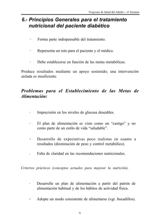 Programa de Salud del Adulto y el Anciano

6.- Principios Generales para el tratamiento
    nutricional del paciente diabético

     .    Forma parte indispensable del tratamiento.

     .    Representa un reto para el paciente y el médico.

     .    Debe establecerse en función de las metas metabólicas.

Produce resultados mediante un apoyo sostenido; una intervención
aislada es insuficiente.


Problemas para el Establecimiento de las Metas de
Alimentación:


     .    Imprecisión en los niveles de glucosa deseables.

     .    El plan de alimentación es visto como un “castigo” y no
          como parte de un estilo de vida “saludable”.

     .
     .    Desarrollo de expectativas poco realistas en cuanto a
          resultados (disminución de peso y control metabólico).

     .   Falta de claridad en las recomendaciones nutricionales.


Criterios prácticos (conceptos actuales para mejorar la nutrición).


    .    Desarrolle un plan de alimentación a partir del patrón de
         alimentación habitual y de los hábitos de actividad física.

    .
    .    Adopte un modo consistente de alimentarse (vgr. bocadillos).


                                   15
 