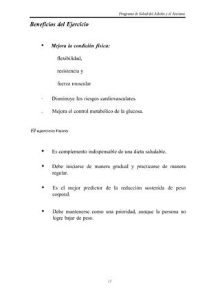 Programa de Salud del Adulto y el Anciano

Beneficios del Ejercicio


       l    Mejora la condición física:

               flexibilidad,

               resistencia y

               fuerza muscular

       .    Disminuye los riesgos cardiovasculares.

       .    Mejora el control metabólico de la glucosa.


El   ejercicio físico




            Es complemento indispensable de una dieta saludable.

            Debe iniciarse de manera gradual y practicarse de manera
            regular.

            Es el mejor predictor de la reducción sostenida de peso
            corporal.


            Debe mantenerse como una prioridad, aunque la persona no
            logre bajar de peso.




                                      17
 
