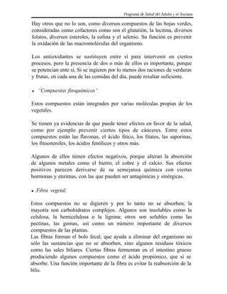 Programa de Salud del Adulto y el Anciano

Hay otros que no lo son, como diversos compuestos de las hojas verdes,
consideradas como cofactores como son el glutatión, la lecitina, diversos
folatos, diversos esteroles, la colina y el selenio. Su función es prevenir
la oxidación de las macromoléculas del organismo.

Los antioxidantes se sustituyen entre sí para intervenir en ciertos
procesos, pero la presencia de dos o más de ellos es importante, porque
se potencian ente sí. Si se ingieren por lo menos dos raciones de verduras
y frutas, en cada una de las comidas del día, puede resultar suficiente.

l   “Compuestos fitoquímicos ".

Estos compuestos están integrados por varias moléculas propias de los
vegetales.

Se tienen ya evidencias de que puede tener efectos en favor de la salud,
como por ejemplo prevenir ciertos tipos de cánceres. Entre estos
compuestos están las flavonas, el ácido fitico, los fitatos, las saporinas,
los fitoesteroles, los ácidos fenólicos y otros más.

Algunos de ellos tienen efectos negativos, porque alteran la absorción
de algunos metales como el hierro, el cobre y el calcio. Sus efectos
positivos parecen derivarse de su semejanza química con ciertas
hormonas y enzimas, con las que pueden ser antagónicas y sinérgicas.

l   Fibra vegetal.

Estos compuestos no se digieren y por lo tanto no se absorben; la
mayoría son carbohidratos complejos. Algunos son insolubles como la
celulosa, la hemicelulosa o la lignina; otros son solubles como las
pectinas, las gomas, así como un número importante de diversos
compuestos de las plantas.
Las fibras forman el bolo fecal, que ayuda a eliminar del organismo no
sólo las sustancias que no se absorben, sino algunos residuos tóxicos
como las sales biliares. Ciertas fibras fermentan en el intestino grueso
produciendo algunos compuestos como el ácido propiónico, que sí se
absorbe. Una función importante de la fibra es evitar la reabsorción de la
bilis.
 