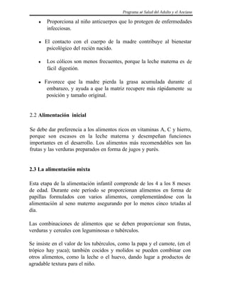 Programa aé Salud del Adulto y el Anciano

    l   Proporciona al niño anticuerpos que lo protegen de enfermedades
        infecciosas.

    l   El contacto con el cuerpo de la madre contribuye al bienestar
         psicológico del recién nacido.

    l   Los cólicos son menos frecuentes, porque la leche materna es de
        fácil digestión.

    l   Favorece que la madre pierda la grasa acumulada durante el
         embarazo, y ayuda a que la matriz recupere más rápidamente su
         posición y tamaño original.


2.2 Alimentación inicial

Se debe dar preferencia a los alimentos ricos en vitaminas A, C y hierro,
porque son escasos en la leche materna y desempeñan funciones
importantes en el desarrollo. Los alimentos más recomendables son las
frutas y las verduras preparados en forma de jugos y purés.


2.3 La alimentación mixta

Esta etapa de la alimentación infantil comprende de los 4 a los 8 meses
de edad. Durante este período se proporcionan alimentos en forma de
papillas formulados con varios alimentos, complementándose con la
alimentación al seno materno asegurando por lo menos cinco tetadas al
día.

Las combinaciones de alimentos que se deben proporcionar son frutas,
verduras y cereales con leguminosas o tubérculos.

Se insiste en el valor de los tubérculos, como la papa y el camote, (en el
trópico hay yuca); también cocidos y molidos se pueden combinar con
otros alimentos, como la leche o el huevo, dando lugar a productos de
agradable textura para el niño.
 