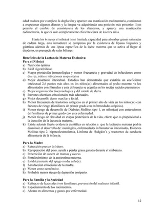edad madura por completo la deglución y aparece una masticación rudimentaria, comienzan
a erupcionar algunos dientes y la lengua va adquiriendo una posición más posterior. Esto
permite el cambio de consistencia de los alimentos, y aparece una masticación
rudimentaria, la que es sólo completamente eficiente cerca de los tres años.

        Hasta los 6 meses el niño(a) tiene limitada capacidad para absorber grasas saturadas
de cadena larga, esta inmadurez se compensa por la existencia de lipasas linguales y
gástricas además de una lipasa específica de la leche materna que se activa al llegar al
duodeno, en presencia de sales biliares.

Beneficios de la Lactancia Materna Exclusiva:
Para el Niño(a)
a) Nutrición óptima
b) Fácil digestibilidad
c) Mayor protección inmunológica y menor frecuencia y gravedad de infecciones como
   diarrea, otitis e infecciones respiratorias
d) Mejor desarrollo intelectual. Estudios han demostrado que existiría un coeficiente
   intelectual 2,6 puntos más altos en los niños(as) alimentados al pecho materno vs los
   alimentados con fórmulas y esta diferencia se acentúa en los recién nacidos prematuros
e) Mejor organización biocronológica y del estado de alerta.
f) Patrones afectivos-emocionales más adecuados.
g) Mejor desarrollo dento maxilar y facial.
h) Menor frecuencia de trastornos alérgicos en el primer año de vida en los niños(as) con
   factores de riesgo (familiares de primer grado con enfermedades atópicas).
i) Menor riesgo de desarrollo de Diabetes Mellitus tipo 1, en niños(as) con antecedentes
   de familiares de primer grado con esta enfermedad.
j) Menor riesgo de obesidad en etapas posteriores de la vida, efecto que es proporcional a
   la duración de la lactancia materna.
k) Existe además fuerte evidencia científica en relación a que la lactancia materna podría
   disminuir el desarrollo de: meningitis, enfermedades inflamatorias intestinales, Diabetes
   Mellitus tipo 2, hipercolesterolemia, Linfoma de Hodgkin’s y trastornos de conducta
   alimentaria de la infancia.

Para la Madre
a) Retracción precoz del útero.
b) Recuperación del peso, ayuda a perder grasa ganada durante el embarazo.
c) Prevención de cáncer de mamas y ovario.
d) Fortalecimiento de la autoestima materna.
e) Establecimiento del apego madre niño(a)
f) Satisfacción emocional de la madre.
g) Menor costo económico.
h) Probable menor riesgo de depresión postparto.

Para la Familia y la Sociedad
a) Refuerzo de lazos afectivos familiares, prevención del maltrato infantil.
b) Espaciamiento de los nacimientos.
c) Ahorro en alimentos y gastos por enfermedad.


                                                                                         12
 