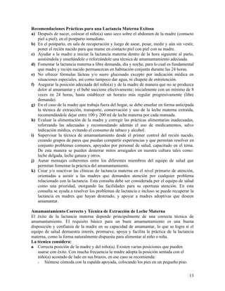 Recomendaciones Prácticas para una Lactancia Materna Exitosa
a) Después de nacer, colocar el niño(a) sano seco sobre el abdomen de la madre (contacto
   piel a piel), en el postparto inmediato.
b) En el postparto, en sala de recuperación y luego de asear, pesar, medir y aún sin vestir,
   poner el recién nacido para que mame en contacto piel con piel con su madre.
c) Ayudar a la madre a iniciar la lactancia materna dentro de la hora siguiente al parto,
   asistiéndola y enseñándole o reforzándole una técnica de amamantamiento adecuada.
d) Fomentar la lactancia materna a libre demanda, día y noche, para lo cual es fundamental
   que madre y recién nacido permanezcan en habitación conjunta durante las 24 horas.
e) No ofrecer fórmulas lácteas y/o suero glucosado excepto por indicación médica en
   situaciones especiales, así como tampoco dar agua, ni chupete de entretención.
f) Asegurar la posición adecuada del niño(a) y de la madre de manera que no se produzca
   dolor al amamantar y el bebé succione efectivamente; inicialmente con un mínimo de 8
   veces en 24 horas, hasta establecer un horario más regular progresivamente (libre
   demanda).
g) En el caso de la madre que trabaja fuera del hogar, se debe enseñar en forma anticipada
   la técnica de extracción, transporte, conservación y uso de la leche materna extraída,
   recomendándole dejar entre 100 y 200 ml de leche materna por cada mamada.
h) Evaluar la alimentación de la madre y corregir las prácticas alimentarias inadecuadas,
   reforzando las adecuadas y recomendando además el uso de medicamentos, salvo
   indicación médica, evitando el consumo de tabaco y alcohol.
i) Supervisar la técnica de amamantamiento desde el primer control del recién nacido,
   creando grupos de pares que puedan compartir experiencias y que permitan resolver en
   conjunto problemas comunes, apoyados por personal de salud, capacitado en el tema.
   De esta manera se pueden desterrar mitos arraigados en nuestra cultura tales como:
   leche delgada, leche gatuna y otros.
j) Aunar mensajes coherentes entre los diferentes miembros del equipo de salud que
   permitan fomentar la práctica del amamantamiento.
k) Crear y/o reactivar las clínicas de lactancia materna en el nivel primario de atención,
   orientadas a asistir a las madres que demanden atención por cualquier problema
   relacionado con la lactancia. Esta consulta debe ser considerada por el equipo de salud
   como una prioridad, otorgando las facilidades para su oportuna atención. En esta
   consulta se ayuda a resolver los problemas de lactancia e incluso se puede recuperar la
   lactancia en madres que hayan destetado, y apoyar a madres adoptivas que deseen
   amamantar.

Amamantamiento Correcto y Técnica de Extracción de Leche Materna
El éxito de la lactancia materna depende principalmente de una correcta técnica de
amamantamiento. El requisito básico para un buen amamantamiento es una buena
disposición y confianza de la madre en su capacidad de amamantar, lo que se logra si el
equipo de salud demuestra interés, promueve, apoya y facilita la práctica de la lactancia
materna, como la forma naturalmente dispuesta para alimentar al niño o niña.
La técnica considera:
♣   Correcta posición de la madre y del niño(a). Existen varias posiciones que pueden
    usarse con éxito. Con mucha frecuencia la madre adopta la posición sentada con el
    niño(a) acostado de lado en sus brazos, en ese caso se recomienda:
    √   Siéntese cómoda con la espalda apoyada, colocando los pies en un pequeño piso.


                                                                                         13
 