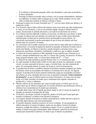 √   Si el niño(a) es demasiado pequeño utilice una almohada o cojín para acomodarlo a
        la altura del pecho.
    √   Sostenga al niño(a) recostado sobre su brazo, con el cuerpo enfrentándolo, abdomen
        con abdomen, la cabeza sobre el pliegue de su codo. Puede ayudarse con un cojín
        sobre la falda para sostener al niño(a) y afirmar el brazo.
♣   Sostenga la mama con la mano formando una “C”, con los cuatro dedos por debajo y el
    pulgar por arriba.
♣   Con el pezón toque el labio inferior del niño(a) varias veces hasta que abra ampliamente
    la boca, en ese momento, y con un movimiento rápido, atraiga el niño(a) hacia la
    mama, favoreciendo la entrada del pezón y casi toda la areola dentro de su boca.
♣   Si el niño(a) está bien adherido al pecho, al succionar, no debe provocar dolor, si duele
    es porque el niño(a) está mal adosado a la mama por lo que se debe retirar del pecho,
    introduciendo un dedo por la comisura bucal, presionando la encía inferior. Al
    colocárselo nuevamente al pecho preocúpese de que la boca del niño(a) esté bien
    abierta antes de acercarlo a la mama.
♣   Es conveniente que la madre reconozca la succión efectiva para saber que el niño(a) se
    alimenta bien: se escucha la deglución durante la mamada, al finalizar la madre nota el
    pecho más blando, el niño(a) se duerme o queda tranquilo y presenta orina y una
    deposición amarillenta, abundante, semilíquida y explosiva, que se adhiere al pañal.
♣   La oferta de lactancia materna es libre demanda, lo que significa que el horario no es
    estricto, aunque probablemente sea cada 2 a 3 horas, día y noche, los primeros 30 días y
    luego progresivamente cada 3 a 4 horas hacia finales del 2do – 3er mes.
♣   La duración de cada mamada en general fluctúa entre 5 a 15 minutos por lado.
♣   En cada mamada el niño(a) debe recibir los dos tipos de leche de cada pecho: la leche
    inicial, con más contenido de lactosa y agua, y la leche final, con más contenido de
    grasa. Se recomienda alternar la mama con la que se inicia la alimentación.
♣   La producción de leche se establece durante las primeras semanas postparto por medio
    del balance entre las necesidades del niño(a) y el estímulo de la succión. En algunas
    mujeres, la producción de leche aumenta lentamente según las necesidades crecientes
    del niño(a), en otras, alrededor del tercer mes se presenta la llamada “crisis transitoria
    de lactancia”, en que el niño(a) mama con mayor frecuencia y la mujer cree no tener
    leche, se le debe recordar a la madre que si amamanta más seguido, aumenta su
    producción y vuelve a ordenarse.
♣   Muchos sabores de los alimentos que come la madre pasan a la leche, pero eso no
    quiere decir que al niño(a) le hagan mal. No existen alimentos que produzcan cólicos al
    niño(a) al ser consumidos por la madre que amamanta.
♣   La madre debe tomar sólo el líquido que desee según su sed; el exceso de ingesta de
    líquidos no aumenta la producción de leche.
♣   El alcohol y las drogas, incluido el cigarrillo, pasan a la leche, por lo que igual que
    durante el embarazo, se deben evitar durante la lactancia.
♣   Las mujeres durante la lactancia no deben automedicarse y deben advertir a quién le
    prescribe algún fármaco que está amamantando.
♣   Es posible mantener lactancia exclusiva al volver a trabajar. Al mes postparto ya
    debiera discutirse el retorno al trabajo, cuales son sus planes, horario de trabajo,
    distancia, cuidado del niño(a) y los beneficios legales. Si no va a poder llevarlo al
    trabajo o tenerlo cerca para amamantarlo, debe comenzar a practicar la extracción
    manual para desarrollar la destreza. El ideal es que el destete sea paulatino.


                                                                                           14
 