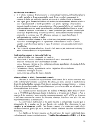 Reinducción de Lactancia:
♣  Si el niño(a) ha dejado de amamantar o se amamanta parcialmente, se le debe explicar a
   la madre que ella, si desea amamantarlo, puede llegar a producir nuevamente la
   cantidad de leche que su hijo(a) requiere, a través de la reinducción de su lactancia.
♣  Para lograr que el niño(a) succione de una mama que al comienzo no produce leche o lo
   hace en poca cantidad, se puede gotear leche (con gotario o jeringa) sobre la areola
   mamaria cuando se inicia el amamantamiento o bien, aportar la leche por medio de un
   suplementador (con una sonda que se introduce en la boca del niño(a) junto al pezón).
   El niño(a) al succionar extrae leche de la sonda y al mamar para hacerlo, desencadena
   los reflejos de producción y eyección de la leche. Se le debe recomendar a la madre
   amamantar al comienzo cada 1,5 a 2 horas y mamada por medio hacerlo con el
   suplementador que contiene la leche.
♣  Cuando se controla al niño(a), se debe evaluar en forma periódica el peso para ir
   reduciendo en forma progresiva el suplemento, hasta eliminarlo cuando la madre
   recupera su producción de leche y es capaz de satisfacer las necesidades nutricionales
   de su hijo(a).
♣  Para el caso de hijos(as) adoptivos, deberá existir asesoría por profesional experto y
   puede utilizarse el método de suplementador.

Contraindicaciones de la Lactancia Materna:
(esta indicación debe estar establecida por médico)
•   Infección de la madre con el virus de inmunodeficiencia humana (VIH)
•   Infección tuberculosa activa no tratada en la madre
•   Uso de fármacos o drogas u otras sustancias químicas que afectan a la madre, la leche
    materna o al lactante (Anexo 3)
•   Galactosemia clásica y algunos otros errores congénitos del metabolismo
•   Tratamiento oncológico en curso
•   Indicaciones específicas del médico tratante

Alimentación de la Madre Durante la Lactancia
        Durante la lactancia los requerimientos nutricionales de la madre aumentan para
poder sustentar el crecimiento y desarrollo del niño(a), así como también el metabolismo y
desarrollo de la glándula mamaria. Parte de este aumento de los requerimientos es extraído
de los nutrientes almacenados durante el embarazo, pero el resto debe ser adicionado a la
alimentación basal de la madre.
        Las recomendaciones más recientes del Instituto de Medicina de los Estados Unidos
y de la FAO/OMS para la mujer durante la lactancia se presentan en el Anexo 4. Para la
mayoría de los nutrientes las recomendaciones aumentan entre un 25 a 50%, por lo que no
es suficiente aumentar la cantidad de alimentos, sino que debe hacer una selección para
mejorar la calidad de la alimentación.
        La composición nutricional de la leche materna es influenciada en parte por la
alimentación de la madre, por lo que durante este período debe alimentarse lo más
completa y variadamente posible. Esto favorece además el contacto precoz del niño(a)
con nuevos sabores, por lo que no se justifica eliminar alimentos en forma indiscriminada
de su dieta.
        Los lípidos en la leche materna son los nutrientes de mayor variabilidad, tanto
cualitativamente como cuantitativamente. El ácido docosahexanoico (DHA) y el ácido


                                                                                       16
 