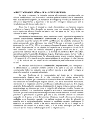 ALIMENTACION DEL NIÑO(A) DE 6 – 11 MESES DE EDAD
        La meta es mantener la lactancia materna adecuadamente complementada con
sólidos, hasta el año de vida; la evidencia científica apunta a los beneficios de esta medida,
tanto en el desarrollo cognitivo, en prevención de sobrepeso y obesidad, en disminución de
infecciones respiratorias y digestivas y en aspectos sicológicos relacionados con el
fortalecimiento del vínculo madre-hijo(a).
       Hasta los 6 meses el niño(a) ha estado alimentándose con lactancia materna
exclusiva en horario libre demanda, en algunos casos con lactancia más fórmulas o
excepcionalmente sólo con fórmulas; en horario cada 3 a 4 horas, por 6 a 7 veces al día, con
volumen de 180 a 220 ml por vez.
        Si la lactancia materna fracasa, puede continuarse con FI o pueden incorporarse las
llamadas comercialmente Fórmulas de Continuación (FC). El Reglamento Sanitario de
los Alimentos (Decreto Supremo Nº 977/96 del Ministerio de Salud) ha establecido los
rangos considerados como adecuados para estas FC; las que se preparan en general en
concentración entre 13% y 15% e incorporan medidas dosificadoras, además de una tabla
de técnica de preparación, en las etiquetas de los productos, y no requieren de adición de
otros alimentos. Tienen una densidad energética y proteica mayor que las FI, cuya
justificación científica está en discusión. Si el niño(a) está recibiendo LPF ésta deberá
reconstituirse al 7,5%, con el fin de adecuar el aporte de proteínas, calcio, fósforo y sodio a
las recomendaciones internacionales. Se adicionará además azúcar o maltosa dextrina al
2,5% y cereal al 3-5%, para alcanzar las recomendaciones de energía para la edad (Anexos
13, 14). La leche de vaca sin modificaciones es inadecuada para los lactantes menores de
un año.
       En esta etapa debe iniciarse la Alimentación Complementaria, que corresponde a
la administración de cualquier alimento distinto a la leche, y que está orientada a
complementar todos los nutrientes que el niño(a) necesita a esta edad y a lograr el
desarrollo normal de la conducta alimentaria.
        La base fisiológica de la recomendación del inicio de la alimentación
complementaria, depende tanto de la edad cronológica del niño(a), como de la
manifestación de signos que demuestren un desarrollo sicomotor adecuado. Esta madurez
morfofuncional se caracteriza por erupción dentaria, uso de la musculatura masticatoria,
incremento de la percepción sensorial y modificación en la ubicación espacial de la lengua,
desarrollo de la deglución somática, discriminación de nuevas texturas, sabores, olores y
consistencia de los alimentos, así como la extinción del reflejo de extrusión. Durante este
período el niño(a) va a experimentar aceptación o rechazo a estas nuevas experiencias,
situación que debe considerarse en la incorporación de nuevos alimentos, evitando rechazos
pertinaces o preferencias exageradas por uno u otro alimento, creando un ambiente
adecuado, no de juego, y libre de tensiones. El rechazo inicial a los nuevos alimentos,
neofobia, es un fenómeno esperado y no debiera ocasionar un retiro del alimento en
cuestión, sino la insistencia calmada y amorosa, en cantidades crecientes en el tiempo. El
desarrollo de neofobias, miedo a las nuevas experiencias, se da en el campo de la
alimentación del lactante de 6 meses o más, y es un evento fisiológico que debe ser
conocido por los padres o cuidadores para evitar la estigmatización.




                                                                                            19
 