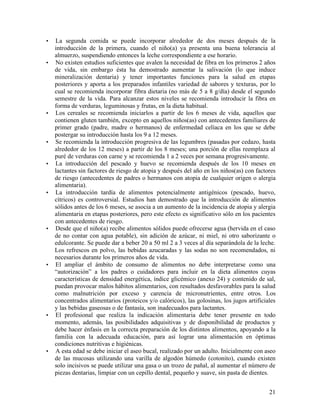 •   La segunda comida se puede incorporar alrededor de dos meses después de la
    introducción de la primera, cuando el niño(a) ya presenta una buena tolerancia al
    almuerzo, suspendiendo entonces la leche correspondiente a ese horario.
•   No existen estudios suficientes que avalen la necesidad de fibra en los primeros 2 años
    de vida, sin embargo ésta ha demostrado aumentar la salivación (lo que induce
    mineralización dentaria) y tener importantes funciones para la salud en etapas
    posteriores y aporta a los preparados infantiles variedad de sabores y texturas, por lo
    cual se recomienda incorporar fibra dietaria (no más de 5 a 8 g/día) desde el segundo
    semestre de la vida. Para alcanzar estos niveles se recomienda introducir la fibra en
    forma de verduras, leguminosas y frutas, en la dieta habitual.
•   Los cereales se recomienda iniciarlos a partir de los 6 meses de vida, aquellos que
    contienen gluten también, excepto en aquellos niños(as) con antecedentes familiares de
    primer grado (padre, madre o hermanos) de enfermedad celíaca en los que se debe
    postergar su introducción hasta los 9 a 12 meses.
•   Se recomienda la introducción progresiva de las legumbres (pasadas por cedazo, hasta
    alrededor de los 12 meses) a partir de los 8 meses; una porción de ellas reemplaza al
    puré de verduras con carne y se recomienda 1 a 2 veces por semana progresivamente.
•   La introducción del pescado y huevo se recomienda después de los 10 meses en
    lactantes sin factores de riesgo de atopia y después del año en los niños(as) con factores
    de riesgo (antecedentes de padres o hermanos con atopia de cualquier origen o alergia
    alimentaria).
•   La introducción tardía de alimentos potencialmente antigénicos (pescado, huevo,
    cítricos) es controversial. Estudios han demostrado que la introducción de alimentos
    sólidos antes de los 6 meses, se asocia a un aumento de la incidencia de atopia y alergia
    alimentaria en etapas posteriores, pero este efecto es significativo sólo en los pacientes
    con antecedentes de riesgo.
•   Desde que el niño(a) recibe alimentos sólidos puede ofrecerse agua (hervida en el caso
    de no contar con agua potable), sin adición de azúcar, ni miel, ni otro saborizante o
    edulcorante. Se puede dar a beber 20 a 50 ml 2 a 3 veces al día separándola de la leche.
    Los refrescos en polvo, las bebidas azucaradas y las sodas no son recomendados, ni
    necesarios durante los primeros años de vida.
•   El ampliar el ámbito de consumo de alimentos no debe interpretarse como una
    “autorización” a los padres o cuidadores para incluir en la dieta alimentos cuyas
    características de densidad energética, índice glicémico (anexo 24) y contenido de sal,
    puedan provocar malos hábitos alimentarios, con resultados desfavorables para la salud
    como malnutrición por exceso y carencia de micronutrientes, entre otros. Los
    concentrados alimentarios (proteicos y/o calóricos), las golosinas, los jugos artificiales
    y las bebidas gaseosas o de fantasía, son inadecuados para lactantes.
•   El profesional que realiza la indicación alimentaria debe tener presente en todo
    momento, además, las posibilidades adquisitivas y de disponibilidad de productos y
    debe hacer énfasis en la correcta preparación de los distintos alimentos, apoyando a la
    familia con la adecuada educación, para así lograr una alimentación en óptimas
    condiciones nutritivas e higiénicas.
•   A esta edad se debe iniciar el aseo bucal, realizado por un adulto. Inicialmente con aseo
    de las mucosas utilizando una varilla de algodón húmedo (cotonito), cuando existen
    solo incisivos se puede utilizar una gasa o un trozo de pañal, al aumentar el número de
    piezas dentarias, limpiar con un cepillo dental, pequeño y suave, sin pasta de dientes.


                                                                                           21
 