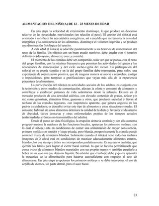 ALIMENTACION DEL NIÑO(A) DE 12 – 23 MESES DE EDAD

        En esta etapa la velocidad de crecimiento disminuye, lo que produce un descenso
relativo de las necesidades nutricionales (en relación al peso). El apetito del niño(a) está
orientado a satisfacer las necesidades energéticas, así a medida que incrementa la densidad
energética y la consistencia de los alimentos, disminuye el volumen ingerido y se produce
una disminución fisiológica del apetito.
        A esta edad el niño(a) se adscribe paulatinamente a los horarios de alimentación del
resto de la familia. Un niño(a) con un buen estado nutritivo, debe quedar con 4 horarios
definitivos (desayuno, almuerzo, once y comida).
        El momento de las comidas debe ser compartido, toda vez que se pueda, con el resto
del grupo familiar, con la máxima frecuencia que permitan las actividades del grupo y las
necesidades de alimentación y del ciclo sueño-vigilia del menor. La participación del
niño(a) en su propia comida y en la del grupo familiar debe representar, para todos, una
experiencia de socialización positiva, que de ninguna manera se asocie a reproches, castigo
o imposiciones, pero tampoco a gratificaciones que vayan más allá de la experiencia
placentera de alimentarse.
        La participación del niño(a) en actividades sociales de los adultos, en conjunto con
la televisión y otros medios de comunicación, afectan la oferta y consumo de alimentos y
contribuye a establecer patrones de vida sedentarios desde la infancia. Existen en el
mercado productos de alta densidad calórica, con elevado contenido de grasas, azúcar y/o
sal, como golosinas, alimentos fritos, gaseosas y otros, que producen saciedad y llevan al
rechazo de las comidas regulares, con inapetencia aparente, que genera angustia en los
padres o cuidadores; es deseable evitar este tipo de alimentos y estas situaciones erradas. El
consumo habitual de estos alimentos deteriora la calidad de la dieta y favorece el desarrollo
de obesidad, caries dentarias y otras enfermedades propias de los tiempos actuales
(enfermedades crónicas no transmisibles del adulto).
        Desde el punto de vista fisiológico, la erupción dentaria continúa y con ella aumenta
progresivamente la madurez de las funciones bucales, aparecen los primeros molares, con
lo cual el niño(a) está en condiciones de comer una alimentación de mayor consistencia,
primero molida con tenedor y luego picada, pero blanda, progresivamente la comida puede
contener trozos de alimentos blandos. Solamente cuando el niño(a) tiene todos los molares
(mayores de 2 años) está en condiciones de masticar adecuadamente alimentos enteros,
blandos, los que siempre deben ser incorporados paulatinamente. Es necesario también, que
ejercite los labios para lograr el cierre bucal normal, lo que se facilita permitiéndole que
coma trozos de alimentos blandos manejados con sus propias manos y también enseñarle a
beber de un vaso sin que derrame líquido. No olvidar que el niño(a) debe y quiere aprender
la mecánica de la alimentación para hacerse autosuficiente con respecto al acto de
alimentarse. En esta etapa erupcionan los primeros molares y se debe incorporar el uso de
cepillo de dientes, sin pasta dental, para el aseo bucal.




                                                                                           23
 
