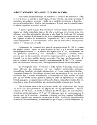 ALIMENTACIÓN DEL PREMATURO EN EL SEGUIMIENTO

       Los avances en la neonatología han aumentado la sobrevida del prematuro < 1500g
en todo el mundo y también en nuestro país, esto nos enfrenta a un número creciente de
prematuros que debemos controlar y vigilar en su nutrición, crecimiento y desarrollo, y
propone el desafío de hacer de ellos, individuos capaces de lograr todo su potencial para ser
un adulto, integrado a la sociedad, mañana.

       A pesar de que la mayoría de estos niños(as) recibe un manejo nutricional intensivo
durante su estadía hospitalaria, después del alta y hasta hace poco tiempo atrás, estos
niños(as) no recibían alimentación adecuada al alta. Desde Noviembre de 2003 se inicia
en el país un programa de alimentación con leches especiales para prematuros (como parte
del Programa Nacional de Alimentación Complementaria, PNAC) las cuales se usarán
como complemento a la lactancia materna, cuando ésta sea insuficiente o no sea posible,
durante el 1er año de edad corregida.

       Actualmente, los prematuros con peso de nacimiento menor de 1500 gr. egresan
del hospital cuando logran un peso alrededor de 2000 g, y a una edad gestacional
corregida promedio entre 34 - 36 semanas. Esto significa que al alta, éstos niños(as) son
aún prematuros, desnutridos, y están creciendo a velocidades aceleradas, incluso
mayores que las de crecimiento intrauterino (recuperacionales) y con desarrollo en
longitud y en perímetro cefálico también acelerados. Esto hace que las demandas de
energía, proteínas, ácidos grasos esenciales, minerales como Ca, P, Na, Fe, Zn, vitaminas y
otros micronutrientes, sean especiales y únicas para estos niños(as) durante este período.

        La investigación actual recomienda la leche humana de la propia madre, como
fuente adecuada de alimentación, por sus beneficios nutricionales, protección
inmunológica, beneficio psicológico (fortaleciendo el vínculo madre-hijo(a)-familia) y
ventajas en el desarrollo. Sin embargo, una minoría de los prematuros de muy bajo peso de
nacimiento deja el hospital alimentándose exclusivamente con leche materna, la mayor
parte de ellos recibe lactancia parcial y deben por tanto ser suplementados con alguna
fórmula que aporte los requerimientos nutricionales de esta etapa del crecimiento. Por otra
parte, hay un grupo de estos niños(as) que egresan alimentados solamente con fórmula.

       Las recomendaciones en los aportes nutricionales para el prematuro son: energía
105 a 130 Kcal/kg/día; proteínas 3,5 a 4 g/kg/día; Fe 3 a 4 mg/kg/día (máximo 15 mg/día);
Vitaminas D 400 U/día. Un aporte de volumen de 200 ml/kg/día, de leche materna o
fórmula de término (energía de 65-70 cal/ 100 ml) puede lograr las recomendaciones de
energía, pero no de proteínas y minerales. Alimentar con leche materna fortificada o
fórmulas especiales para prematuros con un aporte de 150 a 180 ml/kd/día puede lograr las
recomendaciones mencionadas y se ha demostrado que es seguro y beneficioso (Anexo 20).




                                                                                          27
 