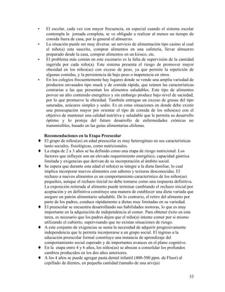 •    El escolar, cada vez con mayor frecuencia, en especial cuando el sistema escolar
     contempla la jornada completa, se ve obligado a realizar al menos un tiempo de
     comida fuera de casa, por lo general el almuerzo.
•    La situación puede ser muy diversa: un servicio de alimentación tipo casino al cual
     el niño(a) esta suscrito, comprar alimentos en una cafetería, llevar almuerzo
     preparado desde la casa, comprar alimentos en un kiosco, etc.
•    El problema más común en este escenario es la falta de supervisión de la cantidad
     ingerida por cada niño(a). Este sistema presenta el riesgo de promover mayor
     obesidad en los niños(as) con exceso de peso, ya que permite la repetición de
     algunas comidas, y la persistencia de bajo peso o inapetencia en otros.
•    En los colegios frecuentemente hay lugares donde se vende una amplia variedad de
     productos envasados tipo snack y de comida rápida, que reúnen las características
     contrarias a las que presentan los alimentos saludables. Este tipo de alimentos
     provee un alto contenido energético y sin embargo produce bajo nivel de saciedad,
     por lo que promueve la obesidad. También entregan un exceso de grasas del tipo
     saturadas, azúcares simples y sodio. Es en estas situaciones en donde debe existir
     una preocupación mayor por orientar el tipo de comida de los niños(as) con el
     objetivo de mantener una calidad nutritiva y saludable que le permita su desarrollo
     óptimo y lo proteja del futuro desarrollo de enfermedades crónicas no
     transmisibles, basado en las guías alimentarias chilenas.

    Recomendaciones en la Etapa Preescolar
♦   El grupo de niños(as) en edad preescolar es muy heterogéneo en sus características
    tanto sociales, fisiológicas, como nutricionales.
♦   La etapa de 2 a 3 años se ha definido como una etapa de riesgo nutricional. Los
    factores que influyen son un elevado requerimiento energético, capacidad gástrica
    limitada y exigencias que derivan de su incorporación al ámbito social.
♦   Se espera que durante esta edad el niño(a) se integre a la dieta familiar, lo cual
    implica incorporar nuevos alimentos con sabores y texturas desconocidas. El
    rechazo a nuevos alimentos es un comportamiento característico de los niños(as)
    pequeños, aunque el rechazo inicial no debe tomarse como una respuesta definitiva.
    La exposición reiterada al alimento puede terminar cambiando el rechazo inicial por
    aceptación y en definitiva constituye una manera de establecer una dieta variada que
    asegure un patrón alimentario saludable. De lo contrario, el retiro del alimento por
    parte de los padres, conduce rápidamente a dietas muy limitadas en su variedad.
♦   El preescolar se encuentra desarrollando sus habilidades motoras, lo que es muy
    importante en la adquisición de independencia al comer. Para obtener éxito en esta
    tarea, es necesario que los padres dejen que el niño(a) intente comer por si mismo
    utilizando el cubierto, supervisando que no existan situaciones de riesgo.
♦   A este conjunto de exigencias se suma la necesidad de adquirir progresivamente
    independencia que le permita incorporarse a un grupo social. El ingreso a la
    educación preescolar formal constituye una instancia de aprendizaje del
    comportamiento social esperado y de importantes avances en el plano cognitivo.
♦   En la etapa entre 4 y 6 años, los niños(as) se abocan a consolidar los profundos
    cambios producidos en los dos años anteriores.
♦   A los 4 años se puede agregar pasta dental infantil (400-500 ppm. de Fluor) al
    cepillado de dientes, en pequeña cantidad (tamaño de una arveja).


                                                                                     33
 