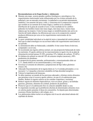 Recomendaciones en la Etapa Escolar y Adolescente
♦   Durante esta etapa ocurren grandes cambios fisiológicos y psicológicos y los
    requerimientos nutricionales serán influenciados por los eventos normales de la
    pubertad y por un marcado crecimiento. La pubertad es un período intensamente
    anabólico, con aumento del peso y talla, y variaciones de la composición corporal
    que resultan en un aumento de la masa magra y cambios en la cantidad y
    distribución de la grasa de acuerdo al sexo. Como resultado de los cambios
    puberales los hombres tienen más masa magra, más masa ósea y menos masa
    adiposa que las mujeres. Como la masa magra es metabólicamente más activa en
    función del tejido adiposo, las diferencias por sexo en la composición corporal
    producen diferencias por sexo en los requerimientos nutricionales de los
    adolescentes.
♦   La gran variabilidad individual en la edad de inicio e intensidad del estirón puberal,
    hace que la edad cronológica no sea un buen índice del requerimiento nutricional en
    ese período.
♦   La alimentación debe ser balanceada y saludable. Evitar comer frente al televisor,
    computador o en el cine.
♦   Se recomienda una ingesta calórica normal, con una proporción balanceada de todos
    los nutrientes. El aporte calórico de los macronutrientes es igual a los de un plan de
    alimentación normal (grasas 25-30%, proteínas 15%, hidratos de carbono 55-60%).
♦   En hidratos de carbono no más del 10% de azúcares simples (sacarosa) y 90%
    predominio de almidones.
♦   La proporción de grasas saturadas, poliinsaturados y monoinsaturados debe ser
    1:1:1, dando énfasis en los monoinsaturados y a los omega 3.
♦   Favorecer el consumo de alimentos y preparaciones de bajo índice glicémico
    (Anexo 24).
♦   Adecuado fraccionamiento de la ingesta diaria en 3 a 4 comidas principales y si es
    necesario 1 a 2 pequeñas colaciones saludables de baja densidad energética.
♦   Valorar la importancia del desayuno.
♦   Se debe mantener un tamaño de las porciones adecuado y eliminar ciertos alimentos
    que permitan evitar el excesivo aporte calórico, sin que el o la adolescente pase
    hambre. Reducir la ingesta calórica en las comidas vespertinas y nocturnas.
♦   Reducir ingesta de alimentos hipercalóricos, ricos en azúcar, grasas y sal (bebidas
    gaseosas, golosinas, alimentos de cocktail, productos de pastelería).
♦   Promover que el o la adolescente lleve la colación saludable desde su casa.
♦   Es importante recordar que la prohibición absoluta de determinados alimentos ricos
    en calorías puede aumentar el deseo de consumirlos. Se dejarán para determinadas
    ocasiones (fiestas familiares o del colegio, etc.).
♦   Los adolescentes deben incluir en su higiene oral el uso de seda dental además del
    cepillado de dientes.




                                                                                       34
 