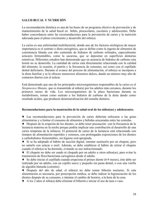 SALUD BUCAL Y NUTRICIÓN

La recomendación dietética es una de las bases de un programa efectivo de prevención y de
mantenimiento de la salud bucal en bebés, preescolares, escolares y adolescentes. Debe
haber concordancia entre las recomendaciones para la prevención de caries y la nutrición
adecuada para el pleno crecimiento y desarrollo del niño(a).

La caries es una enfermedad multifactorial, donde uno de los factores etiológicos de mayor
importancia es el sustrato o dieta cariogénica, que se define como la ingesta de alimentos de
consistencia blanda con alto contenido de hidratos de carbono refinados, especialmente
azúcares fermentables, como la sacarosa, que se depositan en superficies dentarias
retentivas. Diferentes estudios han demostrado que en ausencia de hidratos de carbono esta
lesión no se desarrolla. La cantidad de caries está directamente relacionada con la calidad
del alimento, la ocasión, el patrón y la frecuencia de consumo, así como con el cepillado
dental deficitario. Durante el avance del proceso de alimentación, el niño(a) se incorpora a
la dieta familiar y se le ofrecen numerosos alimentos dulces, dando un número muy alto de
contactos diarios con el azúcar.

Está demostrado que uno de los principales microorganismos responsables de la caries es el
Streptococo Mutans, que es transmitido al niño(a) por los adultos más cercanos, durante los
primeros meses de vida. Los microorganismos de la placa bacteriana durante su
metabolismo, toman como sustrato a los hidratos de carbono de la dieta dando como
resultado ácidos, que producen desmineralización del esmalte dentario.


Recomendaciones para la mantención de la salud oral de los niños(as) y adolescentes.

♦ Las recomendaciones para la prevención de caries deberían enfocarse a las guías
alimentarias y a limitar el consumo de alimentos y bebidas azucaradas entre las comidas.
♦ Después de la erupción de los dientes, se debe tener precaución con la frecuencia de la
lactancia materna en la noche porque podría implicar una contribución al desarrollo de una
caries temprana de la infancia. El potencial de caries de la lactancia está relacionado con
tiempos de alimentación repetidos y extensos, con prolongadas exposiciones de los dientes
a carbohidratos fermentables, sin higiene oral apropiada.
♦ Si se ha adoptado el hábito de succión digital, intentar sustituirlo por un chupete, pero
no untarlo con azúcar o miel. Además, se debe establecer el hábito de retirar el chupete
cuando el niño(a) se ha dormido, evitando su uso indiscriminado.
♦ El chupete no debe ser usado ni chupado por un adulto u otros niños(as), para evitar la
transmisión de flora bacteriana cariogénica desde el adulto.
♦ Se debe iniciar el cepillado cuando erupciona el primer diente (6-9 meses), éste debe ser
realizado por un adulto, con un cepillo suave y pequeño sin pasta dental, o con una varilla
de algodón húmeda (cotonito).
♦ Después del año de edad, el niño(a) no debe tomar biberón nocturno. Si esta
alimentación es necesaria, por prescripción médica, se debe indicar la higienización de los
dientes después de su consumo, e intentar el cambio de horario, a la hora de la cena.
♦ A los 2 años el niño(a) debe eliminar el biberón e iniciar el uso de taza o vaso.



                                                                                          38
 