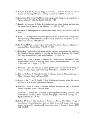 15. Baeyens F, Eelen P, Van de Bergy O, Crombez G. Flavour-flavour and colour-
    flavour conditioning in humans. Learning and motivation 1990; 21, 434-455.

16. Beauchamp GK, Cowart BJ, Moran M. Developmental change in salt aceptability in
    human infants. Develop Psychobiol 1986; 19, 17-25.

17. Beaudry M, Marcoux S, Dufor R. Relation between infant feeding and infections
    during the first six months of life. J Pediatr 1995; 126: 191-197.

18. Bernstein IL. Development of food aversions during illnes. Proc Nutr Soc 1994; 53,
    131-137.

19. Birch LL. The adquisition of food acceptance patterns in children. In: Eating Habits:
    food phisiology and learnd behavior, Boakes RA, Popperwell DA, Burton MJ (eds)
    Chichester, Wilwey, 1985; 107-130.

20. Birch LL, McPhee L, Steinberg L, Sullivan S. Conditioned flavour preferences in
    young children. Phisiol Behav 1990; 47, 501-505.

21. Booth DA. Protein and carbohydrate-specific cravings: neuroscience and sociology.
    In: Chemical Senses: Volume 4, Appetite and Nutrition. Friedman MI, Teodoff
    MG, Kare MR (eds) New York: Marcel Dekker, 1991; 262-276.

22. Briefel RR, Reidy K, Karwe V, Devaney B. Feeding infants and toddlers study:
    Improvements needed in meeting infant feeding recommendations. J Am Diet
    Assoc 2004; 104 (1 Suppl 1): s31-s37.

23. Brosseau J. How the attitudes of health proffessionals towards breastfeeding are
    shaped and their impact on breastfeeding. AARN News Lett 1994; 50: 10-11.

24. Burrows R, Uauy R, Atalah E, Castillo C, editores. Guías de Alimentación para la
    Mujer. Santiago: Diario La Nación, 2001.

25. Carver J, Wu P, Hall R, Ziegler E, Sosa R. Growth of preterm infant fed nutrient
    enriched or term formula alter hospital discharge.

26. Castillo C, Uauy R, Atalah E, editores. Guía de alimentación para la población
    chilena. Santiago: Diario La Nación, 1997.

27. Caulfield LE, Bentley ME, Ahmed S. Is prolonged breastfeeding associated with
    malnutrition?. Evidence from nineteen demographic and health surveys. Int J
    Epidemiol 1996; 25: 639-703.

28. Cohen RJ, Brown KH, Canahuati J, Rivera LL, Dewey KG. Effects of age of
    introduction of complementary food on infant breast-milk intake, total energy
    intake, and growth: a randomized intervention study in Honduras. Lancet 1994;
    344: 288-293.


                                                                                      41
 