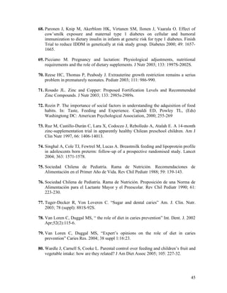 68. Paronen J, Knip M, Akerblom HK, Virtanen SM, Ilonen J, Vaarala O. Effect of
    cow’smilk exposure and maternal type 1 diabetes on cellular and humoral
    immunization to dietary insulin in infants at genetic risk for type 1 diabetes. Finish
    Trial to reduce IDDM in genetically at risk study group. Diabetes 2000; 49: 1657-
    1665.

69. Picciano M. Pregnancy and lactation: Physiological adjustments, nutritional
    requirements and the role of dietary supplements. J Nutr 2003; 133: 1997S-2002S.

70. Reese HC, Thomas P, Peabody J. Extrauterine growth restriction remains a serius
    problem in prematurely neonates. Pediatr 2003; 111: 986-990.

71. Rosado JL. Zinc and Copper: Proposed Fortification Levels and Recommended
    Zinc Compounds. J Nutr 2003; 133: 2985s-2989s.

72. Rozin P. The importance of social factors in understanding the adquisition of food
    habits. In: Taste, Feeding and Experience. Capaldi ED, Powley TL, (Eds)
    Washingtong DC: American Psychological Association, 2000; 255-269

73. Ruz M, Castillo-Durán C, Lara X, Codoceo J, Rebolledo A, Atalah E. A 14-month
    zinc-supplementation trial in apparently healthy Chilean preschool children. Am J
    Clin Nutr 1997, 66: 1406-14013.

74. Singhal A, Cole TJ, Fewtrel M, Lucas A. Breastmilk feeding and lipoprotein profile
    in adolescents born preterm: follow-up of a prospective randomised study. Lancet
    2004; 363: 1571-1578.

75. Sociedad Chilena de Pediatría. Rama de Nutrición. Recomendaciones de
    Alimentación en el Primer Año de Vida. Rev Chil Pediatr 1988; 59: 139-143.

76. Sociedad Chilena de Pediatría. Rama de Nutrición. Proposición de una Norma de
    Alimentación para el Lactante Mayor y el Preescolar. Rev Chil Pediatr 1990; 61:
    223-230.

77. Tuger-Decker R, Von Loveren C. “Sugar and dental caries” Am. J. Clin. Nutr.
    2003; 78 (suppl): 881S-92S.

78. Van Loren C, Duggal MS, “ the role of diet in caries prevention” Int. Dent. J. 2002
    Apr;52(2):115-6.

79. Van Loren C, Duggal MS, “Expert’s opinions on the role of diet in caries
    prevention” Caries Res. 2004; 38 suppl 1:16:23.

80. Wardle J, Carnell S, Cooke L. Parental control over feeding and children’s fruit and
    vegetable intake: how are they related? J Am Diet Assoc 2005; 105: 227-32.




                                                                                       45
 
