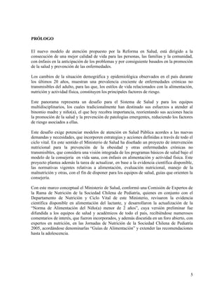 PRÓLOGO

El nuevo modelo de atención propuesto por la Reforma en Salud, está dirigido a la
consecución de una mejor calidad de vida para las personas, las familias y la comunidad,
con énfasis en la anticipación de los problemas y por consiguiente basados en la promoción
de la salud y prevención de las enfermedades.

Los cambios de la situación demográfica y epidemiológica observados en el país durante
los últimos 20 años, muestran una prevalencia creciente de enfermedades crónicas no
transmisibles del adulto, para las que, los estilos de vida relacionados con la alimentación,
nutrición y actividad física, constituyen los principales factores de riesgo.

Este panorama representa un desafío para el Sistema de Salud y para los equipos
multidisciplinarios, los cuales tradicionalmente han destinado sus esfuerzos a atender al
binomio madre y niño(a), el que hoy recobra importancia, reorientando sus acciones hacia
la promoción de la salud y la prevención de patologías emergentes, reduciendo los factores
de riesgo asociados a ellas.

Este desafío exige potenciar modelos de atención en Salud Pública acordes a las nuevas
demandas y necesidades, que incorporen estrategias y acciones definidas a través de todo el
ciclo vital. En este sentido el Ministerio de Salud ha diseñado un proyecto de intervención
nutricional para la prevención de la obesidad y otras enfermedades crónicas no
transmisibles, que considera una visión integrada de los programas básicos de salud bajo el
modelo de la consejería en vida sana, con énfasis en alimentación y actividad física. Este
proyecto plantea además la tarea de actualizar, en base a la evidencia científica disponible,
las normativas vigentes relativas a alimentación, evaluación nutricional, manejo de la
malnutrición y otras, con el fin de disponer para los equipos de salud, guías que orienten la
consejería.

Con este marco conceptual el Ministerio de Salud, conformó una Comisión de Expertos de
la Rama de Nutrición de la Sociedad Chilena de Pediatría, quienes en conjunto con el
Departamento de Nutrición y Ciclo Vital de este Ministerio, revisaron la evidencia
científica disponible en alimentación del lactante, y desarrollaron la actualización de la
“Norma de Alimentación del Niño(a) menor de 2 años”, cuya versión preliminar fue
difundida a los equipos de salud y académicos de todo el país, recibiéndose numerosos
comentarios de interés, que fueron incorporados, y además discutida en un foro abierto, con
expertos en nutrición, en las Jornadas de Nutrición de la Sociedad Chilena de Pediatría
2005, acordándose denominarlas “Guías de Alimentación” y extender las recomendaciones
hasta la adolescencia.




                                                                                           5
 