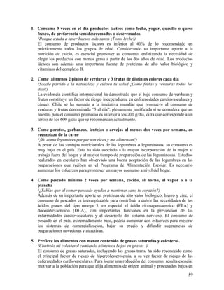 1. Consume 3 veces en el día productos lácteos como leche, yogur, quesillo o queso
   fresco, de preferencia semidescremados o descremados
   (Porque ayuda a tener huesos más sanos ¡Tomo leche!)
   El consumo de productos lácteos es inferior al 40% de lo recomendado en
   prácticamente todos los grupos de edad. Considerando su importante aporte a la
   nutrición de calcio, es esencial promover su consumo, enfatizando la necesidad de
   elegir los productos con menos grasa a partir de los dos años de edad. Los productos
   lácteos son además una importante fuente de proteínas de alto valor biológico y
   vitaminas del complejo B.

2. Come al menos 2 platos de verduras y 3 frutas de distintos colores cada día
   (Sácale partido a la naturaleza y cultiva tu salud ¡Come frutas y verduras todos los
   días!)
   La evidencia científica internacional ha demostrado que el bajo consumo de verduras y
   frutas constituye un factor de riesgo independiente en enfermedades cardiovasculares y
   cáncer. Chile se ha sumado a la iniciativa mundial que promueve el consumo de
   verduras y frutas denominada “5 al día”, plenamente justificada si se considera que en
   nuestro país el consumo promedio es inferior a los 200 g/día, cifra que corresponde a un
   tercio de los 600 g/día que se recomiendan actualmente.

3. Come porotos, garbanzos, lentejas o arvejas al menos dos veces por semana, en
   reemplazo de la carne
   (¡Yo como legumbres porque son ricas y me alimentan!)
   A pesar de las ventajas nutricionales de las legumbres o leguminosas, su consumo es
   muy bajo en el país. Esto ha sido asociado a la mayor incorporación de la mujer al
   trabajo fuera del hogar y al mayor tiempo de preparación de las leguminosas. Estudios
   realizados en escolares han observado una buena aceptación de las legumbres en las
   preparaciones que reciben en el Programa de Alimentación Escolar. Es necesario
   aumentar los esfuerzos para promover un mayor consumo a nivel del hogar.

4. Come pescado mínimo 2 veces por semana, cocido, al horno, al vapor o a la
   plancha
   (¿Sabías que al comer pescado ayudas a mantener sano tu corazón?)
   Además de su importante aporte en proteínas de alto valor biológico, hierro y zinc, el
   consumo de pescados es irreemplazable para contribuir a cubrir las necesidades de los
   ácidos grasos del tipo omega 3, en especial el ácido eicosapentaenoico (EPA) y
   docosahexaenoico (DHA), con importantes funciones en la prevención de las
   enfermedades cardiovasculares y el desarrollo del sistema nervioso. El consumo de
   pescado en el país, extremadamente bajo, podría aumentar con esfuerzos para mejorar
   los sistemas de comercialización, bajar su precio y difundir sugerencias de
   preparaciones novedosas y atractivas.

5. Prefiere los alimentos con menor contenido de grasas saturadas y colesterol.
   (Controlo mi colesterol comiendo alimentos bajos en grasas. )
   El consumo de grasas saturadas, incluyendo las grasas trans, ha sido reconocido como
   el principal factor de riesgo de hipercolesterolemia, a su vez factor de riesgo de las
   enfermedades cardiovasculares. Para lograr una reducción del consumo, resulta esencial
   motivar a la población para que elija alimentos de origen animal y procesados bajos en
                                                                                        59
 