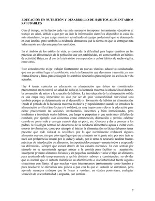 EDUCACIÓN EN NUTRICIÓN Y DESARROLLO DE HÁBITOS ALIMENTARIOS
SALUDABLES

Con el tiempo, se ha hecho cada vez más necesario incorporar herramientas educativas al
trabajo en salud, debido a que por un lado la información científica disponible es cada día
más abundante, lo que exige mantener actualizado al equipo profesional que se desempeña
en este ámbito, pero también la evidencia demuestra que la forma en que se entregue esta
información es relevante para los resultados.

En el ámbito de los estilos de vida, es conocida la dificultad para lograr cambios en las
prácticas de alimentación de la población una vez establecidas, así como también en hábitos
de actividad física, en el uso de la televisión o computador y en los hábitos de sueño-vigilia,
entre otros.

Este conocimiento exige trabajar fuertemente en nuevas técnicas educativo-conductuales
que nos permitan llegar a la población, con la información que deseamos transmitir, en una
forma directa y llana, para conseguir los cambios necesarios para mejorar los estilos de vida
actuales.

Hay 4 temas centrales en educación en alimentación que deben ser considerados
precozmente en el control de salud del niño(a), la lactancia materna, la educación al destete,
la prevención de mitos y la creación de hábitos. La introducción de la alimentación sólida
es una etapa muy importante no sólo por ser de gran vulnerabilidad nutricional sino
también porque es determinante en el desarrollo y formación de hábitos en alimentación.
Desde el periodo de la lactancia materna exclusiva y especialmente cuando se introduce la
alimentación artificial (no láctea y/o sólidos), es muy importante relevar la educación para
evitar precozmente las acciones involuntarias, inocentes y bien intencionadas, pero
tendientes a introducir malos hábitos, que luego se perpetúan y que serán muy difíciles de
combatir, por ejemplo usar alimentos como entretención, distracción o premio; celebrar
cuando se come todo y castigar cuando deja un poco, etc. Conocer y dar a conocer a los
padres, la fisiología normal del desarrollo de la conducta alimentaria ayuda a evitar estos
errores involuntarios, como por ejemplo al iniciar la alimentación no láctea debemos tener
presente que todo niño(a) es neofóbico por lo que normalmente rechazará algunos
alimentos nuevos, sin que esto signifique que ese alimento no le guste más; por otro lado se
nace con preferencias innatas por lo dulce y salado, por lo tanto es necesario realizar buenas
prácticas de introducción de alimentos, incorporándolos progresivamente todos y aceptando
las diferencias, siempre que cursen dentro de los canales normales. En este sentido por
ejemplo no se recomienda agregar azúcar a la comida para facilitar su aceptación;
incorporar primero alimentos livianos y en pequeñas cantidades; variar el tipo de alimentos
para acostumbrarlo tempranamente a recibir distintos sabores y consistencias; no olvidar
que es normal que el lactante manifieste su aburrimiento o disconformidad frente algunas
situaciones con llanto, el que muchas veces interpretamos erróneamente como hambre y
para resolverlo le ofertamos una galleta o pan con lo que el lactante se entretiene, pero
aprende mensajes erróneos que lo llevan a resolver, en edades posteriores, cualquier
situación de disconformidad o angustia, con comida.




                                                                                             7
 